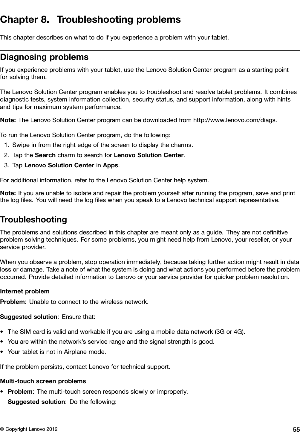 Chapter8.TroubleshootingproblemsThischapterdescribesonwhattodoifyouexperienceaproblemwithyourtablet.DiagnosingproblemsIfyouexperienceproblemswithyourtablet,usetheLenovoSolutionCenterprogramasastartingpointforsolvingthem.TheLenovoSolutionCenterprogramenablesyoutotroubleshootandresolvetabletproblems.Itcombinesdiagnostictests,systeminformationcollection,securitystatus,andsupportinformation,alongwithhintsandtipsformaximumsystemperformance.Note:TheLenovoSolutionCenterprogramcanbedownloadedfromhttp://www.lenovo.com/diags.ToruntheLenovoSolutionCenterprogram,dothefollowing:1.Swipeinfromtherightedgeofthescreentodisplaythecharms.2.TaptheSearchcharmtosearchforLenovoSolutionCenter.3.TapLenovoSolutionCenterinApps.Foradditionalinformation,refertotheLenovoSolutionCenterhelpsystem.Note:Ifyouareunabletoisolateandrepairtheproblemyourselfafterrunningtheprogram,saveandprintthelogles.YouwillneedthelogleswhenyouspeaktoaLenovotechnicalsupportrepresentative.TroubleshootingTheproblemsandsolutionsdescribedinthischapteraremeantonlyasaguide.Theyarenotdenitiveproblemsolvingtechniques.Forsomeproblems,youmightneedhelpfromLenovo,yourreseller,oryourserviceprovider.Whenyouobserveaproblem,stopoperationimmediately,becausetakingfurtheractionmightresultindatalossordamage.Takeanoteofwhatthesystemisdoingandwhatactionsyouperformedbeforetheproblemoccurred.ProvidedetailedinformationtoLenovooryourserviceproviderforquickerproblemresolution.InternetproblemProblem:Unabletoconnecttothewirelessnetwork.Suggestedsolution:Ensurethat:•TheSIMcardisvalidandworkableifyouareusingamobiledatanetwork(3Gor4G).•Youarewithinthenetwork’sservicerangeandthesignalstrengthisgood.•YourtabletisnotinAirplanemode.Iftheproblempersists,contactLenovofortechnicalsupport.Multi-touchscreenproblems•Problem:Themulti-touchscreenrespondsslowlyorimproperly.Suggestedsolution:Dothefollowing:©CopyrightLenovo201255