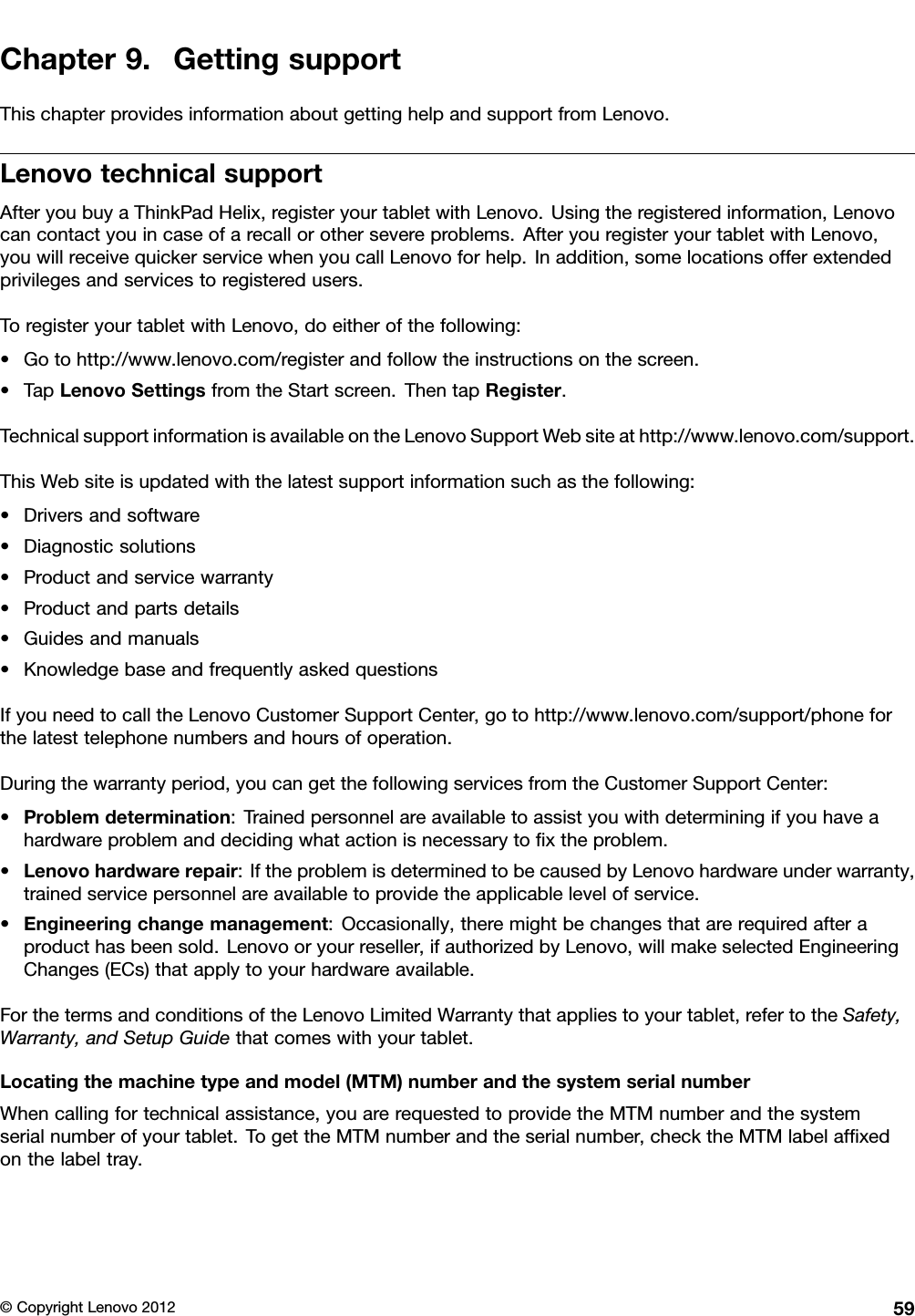 Chapter9.GettingsupportThischapterprovidesinformationaboutgettinghelpandsupportfromLenovo.LenovotechnicalsupportAfteryoubuyaThinkPadHelix,registeryourtabletwithLenovo.Usingtheregisteredinformation,Lenovocancontactyouincaseofarecallorothersevereproblems.AfteryouregisteryourtabletwithLenovo,youwillreceivequickerservicewhenyoucallLenovoforhelp.Inaddition,somelocationsofferextendedprivilegesandservicestoregisteredusers.ToregisteryourtabletwithLenovo,doeitherofthefollowing:•Gotohttp://www.lenovo.com/registerandfollowtheinstructionsonthescreen.•TapLenovoSettingsfromtheStartscreen.ThentapRegister.TechnicalsupportinformationisavailableontheLenovoSupportWebsiteathttp://www.lenovo.com/support.ThisWebsiteisupdatedwiththelatestsupportinformationsuchasthefollowing:•Driversandsoftware•Diagnosticsolutions•Productandservicewarranty•Productandpartsdetails•Guidesandmanuals•KnowledgebaseandfrequentlyaskedquestionsIfyouneedtocalltheLenovoCustomerSupportCenter,gotohttp://www.lenovo.com/support/phoneforthelatesttelephonenumbersandhoursofoperation.Duringthewarrantyperiod,youcangetthefollowingservicesfromtheCustomerSupportCenter:•Problemdetermination:Trainedpersonnelareavailabletoassistyouwithdeterminingifyouhaveahardwareproblemanddecidingwhatactionisnecessarytoxtheproblem.•Lenovohardwarerepair:IftheproblemisdeterminedtobecausedbyLenovohardwareunderwarranty,trainedservicepersonnelareavailabletoprovidetheapplicablelevelofservice.•Engineeringchangemanagement:Occasionally,theremightbechangesthatarerequiredafteraproducthasbeensold.Lenovooryourreseller,ifauthorizedbyLenovo,willmakeselectedEngineeringChanges(ECs)thatapplytoyourhardwareavailable.ForthetermsandconditionsoftheLenovoLimitedWarrantythatappliestoyourtablet,refertotheSafety,Warranty,andSetupGuidethatcomeswithyourtablet.Locatingthemachinetypeandmodel(MTM)numberandthesystemserialnumberWhencallingfortechnicalassistance,youarerequestedtoprovidetheMTMnumberandthesystemserialnumberofyourtablet.TogettheMTMnumberandtheserialnumber,checktheMTMlabelafxedonthelabeltray.©CopyrightLenovo201259