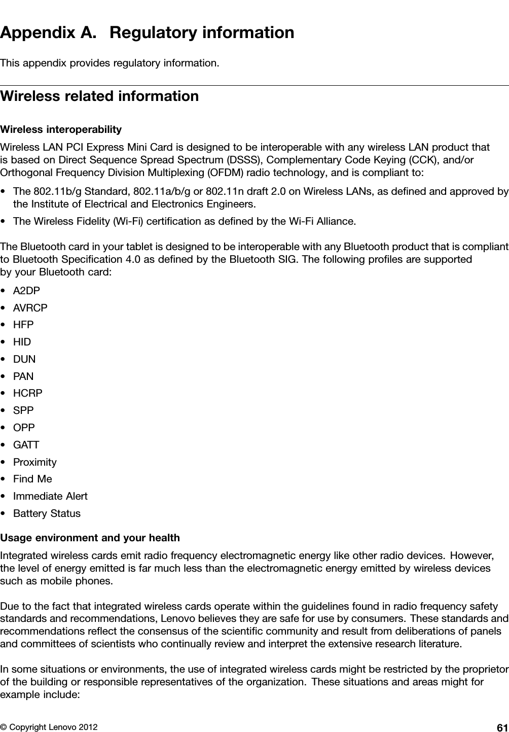 AppendixA.RegulatoryinformationThisappendixprovidesregulatoryinformation.WirelessrelatedinformationWirelessinteroperabilityWirelessLANPCIExpressMiniCardisdesignedtobeinteroperablewithanywirelessLANproductthatisbasedonDirectSequenceSpreadSpectrum(DSSS),ComplementaryCodeKeying(CCK),and/orOrthogonalFrequencyDivisionMultiplexing(OFDM)radiotechnology,andiscompliantto:•The802.11b/gStandard,802.11a/b/gor802.11ndraft2.0onWirelessLANs,asdenedandapprovedbytheInstituteofElectricalandElectronicsEngineers.•TheWirelessFidelity(Wi-Fi)certicationasdenedbytheWi-FiAlliance.TheBluetoothcardinyourtabletisdesignedtobeinteroperablewithanyBluetoothproductthatiscomplianttoBluetoothSpecication4.0asdenedbytheBluetoothSIG.ThefollowingprolesaresupportedbyyourBluetoothcard:•A2DP•AVRCP•HFP•HID•DUN•PAN•HCRP•SPP•OPP•GATT•Proximity•FindMe•ImmediateAlert•BatteryStatusUsageenvironmentandyourhealthIntegratedwirelesscardsemitradiofrequencyelectromagneticenergylikeotherradiodevices.However,thelevelofenergyemittedisfarmuchlessthantheelectromagneticenergyemittedbywirelessdevicessuchasmobilephones.Duetothefactthatintegratedwirelesscardsoperatewithintheguidelinesfoundinradiofrequencysafetystandardsandrecommendations,Lenovobelievestheyaresafeforusebyconsumers.Thesestandardsandrecommendationsreecttheconsensusofthescienticcommunityandresultfromdeliberationsofpanelsandcommitteesofscientistswhocontinuallyreviewandinterprettheextensiveresearchliterature.Insomesituationsorenvironments,theuseofintegratedwirelesscardsmightberestrictedbytheproprietorofthebuildingorresponsiblerepresentativesoftheorganization.Thesesituationsandareasmightforexampleinclude:©CopyrightLenovo201261