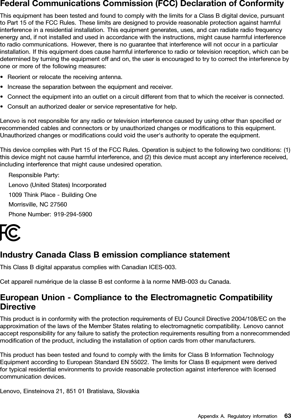 FederalCommunicationsCommission(FCC)DeclarationofConformityThisequipmenthasbeentestedandfoundtocomplywiththelimitsforaClassBdigitaldevice,pursuanttoPart15oftheFCCRules.Theselimitsaredesignedtoprovidereasonableprotectionagainstharmfulinterferenceinaresidentialinstallation.Thisequipmentgenerates,uses,andcanradiateradiofrequencyenergyand,ifnotinstalledandusedinaccordancewiththeinstructions,mightcauseharmfulinterferencetoradiocommunications.However,thereisnoguaranteethatinterferencewillnotoccurinaparticularinstallation.Ifthisequipmentdoescauseharmfulinterferencetoradioortelevisionreception,whichcanbedeterminedbyturningtheequipmentoffandon,theuserisencouragedtotrytocorrecttheinterferencebyoneormoreofthefollowingmeasures:•Reorientorrelocatethereceivingantenna.•Increasetheseparationbetweentheequipmentandreceiver.•Connecttheequipmentintoanoutletonacircuitdifferentfromthattowhichthereceiverisconnected.•Consultanauthorizeddealerorservicerepresentativeforhelp.Lenovoisnotresponsibleforanyradioortelevisioninterferencecausedbyusingotherthanspeciedorrecommendedcablesandconnectorsorbyunauthorizedchangesormodicationstothisequipment.Unauthorizedchangesormodicationscouldvoidtheuser&apos;sauthoritytooperatetheequipment.ThisdevicecomplieswithPart15oftheFCCRules.Operationissubjecttothefollowingtwoconditions:(1)thisdevicemightnotcauseharmfulinterference,and(2)thisdevicemustacceptanyinterferencereceived,includinginterferencethatmightcauseundesiredoperation.ResponsibleParty:Lenovo(UnitedStates)Incorporated1009ThinkPlace-BuildingOneMorrisville,NC27560PhoneNumber:919-294-5900IndustryCanadaClassBemissioncompliancestatementThisClassBdigitalapparatuscomplieswithCanadianICES-003.CetappareilnumériquedelaclasseBestconformeàlanormeNMB-003duCanada.EuropeanUnion-CompliancetotheElectromagneticCompatibilityDirectiveThisproductisinconformitywiththeprotectionrequirementsofEUCouncilDirective2004/108/EContheapproximationofthelawsoftheMemberStatesrelatingtoelectromagneticcompatibility.Lenovocannotacceptresponsibilityforanyfailuretosatisfytheprotectionrequirementsresultingfromanonrecommendedmodicationoftheproduct,includingtheinstallationofoptioncardsfromothermanufacturers.ThisproducthasbeentestedandfoundtocomplywiththelimitsforClassBInformationTechnologyEquipmentaccordingtoEuropeanStandardEN55022.ThelimitsforClassBequipmentwerederivedfortypicalresidentialenvironmentstoprovidereasonableprotectionagainstinterferencewithlicensedcommunicationdevices.Lenovo,Einsteinova21,85101Bratislava,SlovakiaAppendixA.Regulatoryinformation63