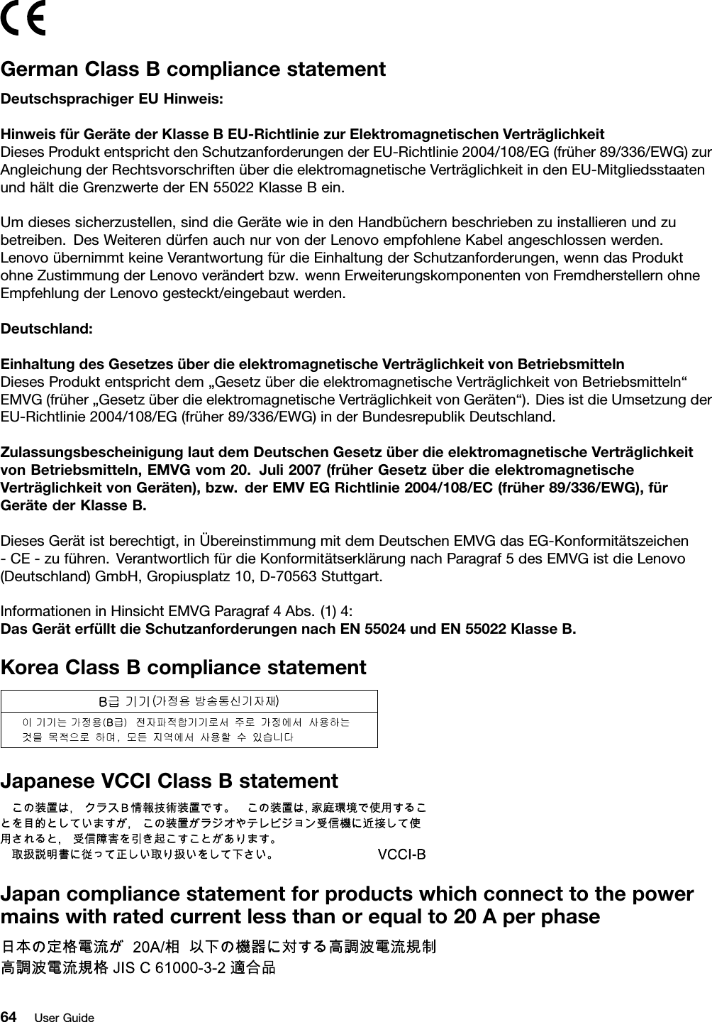 GermanClassBcompliancestatementDeutschsprachigerEUHinweis:HinweisfürGerätederKlasseBEU-RichtliniezurElektromagnetischenVerträglichkeitDiesesProduktentsprichtdenSchutzanforderungenderEU-Richtlinie2004/108/EG(früher89/336/EWG)zurAngleichungderRechtsvorschriftenüberdieelektromagnetischeVerträglichkeitindenEU-MitgliedsstaatenundhältdieGrenzwertederEN55022KlasseBein.Umdiesessicherzustellen,sinddieGerätewieindenHandbüchernbeschriebenzuinstallierenundzubetreiben.DesWeiterendürfenauchnurvonderLenovoempfohleneKabelangeschlossenwerden.LenovoübernimmtkeineVerantwortungfürdieEinhaltungderSchutzanforderungen,wenndasProduktohneZustimmungderLenovoverändertbzw.wennErweiterungskomponentenvonFremdherstellernohneEmpfehlungderLenovogesteckt/eingebautwerden.Deutschland:EinhaltungdesGesetzesüberdieelektromagnetischeVerträglichkeitvonBetriebsmittelnDiesesProduktentsprichtdem„GesetzüberdieelektromagnetischeVerträglichkeitvonBetriebsmitteln“EMVG(früher„GesetzüberdieelektromagnetischeVerträglichkeitvonGeräten“).DiesistdieUmsetzungderEU-Richtlinie2004/108/EG(früher89/336/EWG)inderBundesrepublikDeutschland.ZulassungsbescheinigunglautdemDeutschenGesetzüberdieelektromagnetischeVerträglichkeitvonBetriebsmitteln,EMVGvom20.Juli2007(früherGesetzüberdieelektromagnetischeVerträglichkeitvonGeräten),bzw.derEMVEGRichtlinie2004/108/EC(früher89/336/EWG),fürGerätederKlasseB.DiesesGerätistberechtigt,inÜbereinstimmungmitdemDeutschenEMVGdasEG-Konformitätszeichen-CE-zuführen.VerantwortlichfürdieKonformitätserklärungnachParagraf5desEMVGistdieLenovo(Deutschland)GmbH,Gropiusplatz10,D-70563Stuttgart.InformationeninHinsichtEMVGParagraf4Abs.(1)4:DasGeräterfülltdieSchutzanforderungennachEN55024undEN55022KlasseB.KoreaClassBcompliancestatementJapaneseVCCIClassBstatementJapancompliancestatementforproductswhichconnecttothepowermainswithratedcurrentlessthanorequalto20Aperphase64UserGuide