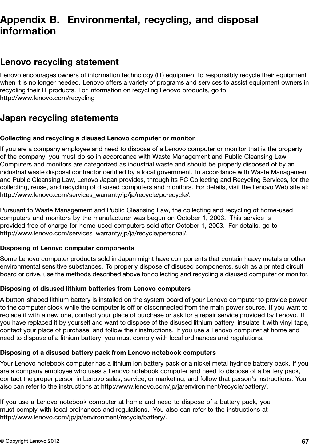 AppendixB.Environmental,recycling,anddisposalinformationLenovorecyclingstatementLenovoencouragesownersofinformationtechnology(IT)equipmenttoresponsiblyrecycletheirequipmentwhenitisnolongerneeded.LenovooffersavarietyofprogramsandservicestoassistequipmentownersinrecyclingtheirITproducts.ForinformationonrecyclingLenovoproducts,goto:http://www.lenovo.com/recyclingJapanrecyclingstatementsCollectingandrecyclingadisusedLenovocomputerormonitorIfyouareacompanyemployeeandneedtodisposeofaLenovocomputerormonitorthatisthepropertyofthecompany,youmustdosoinaccordancewithWasteManagementandPublicCleansingLaw.Computersandmonitorsarecategorizedasindustrialwasteandshouldbeproperlydisposedofbyanindustrialwastedisposalcontractorcertiedbyalocalgovernment.InaccordancewithWasteManagementandPublicCleansingLaw,LenovoJapanprovides,throughitsPCCollectingandRecyclingServices,forthecollecting,reuse,andrecyclingofdisusedcomputersandmonitors.Fordetails,visittheLenovoWebsiteat:http://www.lenovo.com/services_warranty/jp/ja/recycle/pcrecycle/.PursuanttoWasteManagementandPublicCleansingLaw,thecollectingandrecyclingofhome-usedcomputersandmonitorsbythemanufacturerwasbegunonOctober1,2003.Thisserviceisprovidedfreeofchargeforhome-usedcomputerssoldafterOctober1,2003.Fordetails,gotohttp://www.lenovo.com/services_warranty/jp/ja/recycle/personal/.DisposingofLenovocomputercomponentsSomeLenovocomputerproductssoldinJapanmighthavecomponentsthatcontainheavymetalsorotherenvironmentalsensitivesubstances.Toproperlydisposeofdisusedcomponents,suchasaprintedcircuitboardordrive,usethemethodsdescribedaboveforcollectingandrecyclingadisusedcomputerormonitor.DisposingofdisusedlithiumbatteriesfromLenovocomputersAbutton-shapedlithiumbatteryisinstalledonthesystemboardofyourLenovocomputertoprovidepowertothecomputerclockwhilethecomputerisoffordisconnectedfromthemainpowersource.Ifyouwanttoreplaceitwithanewone,contactyourplaceofpurchaseoraskforarepairserviceprovidedbyLenovo.Ifyouhavereplaceditbyyourselfandwanttodisposeofthedisusedlithiumbattery,insulateitwithvinyltape,contactyourplaceofpurchase,andfollowtheirinstructions.IfyouuseaLenovocomputerathomeandneedtodisposeofalithiumbattery,youmustcomplywithlocalordinancesandregulations.DisposingofadisusedbatterypackfromLenovonotebookcomputersYourLenovonotebookcomputerhasalithiumionbatterypackoranickelmetalhydridebatterypack.IfyouareacompanyemployeewhousesaLenovonotebookcomputerandneedtodisposeofabatterypack,contacttheproperpersoninLenovosales,service,ormarketing,andfollowthatperson&apos;sinstructions.Youalsocanrefertotheinstructionsathttp://www.lenovo.com/jp/ja/environment/recycle/battery/.IfyouuseaLenovonotebookcomputerathomeandneedtodisposeofabatterypack,youmustcomplywithlocalordinancesandregulations.Youalsocanrefertotheinstructionsathttp://www.lenovo.com/jp/ja/environment/recycle/battery/.©CopyrightLenovo201267