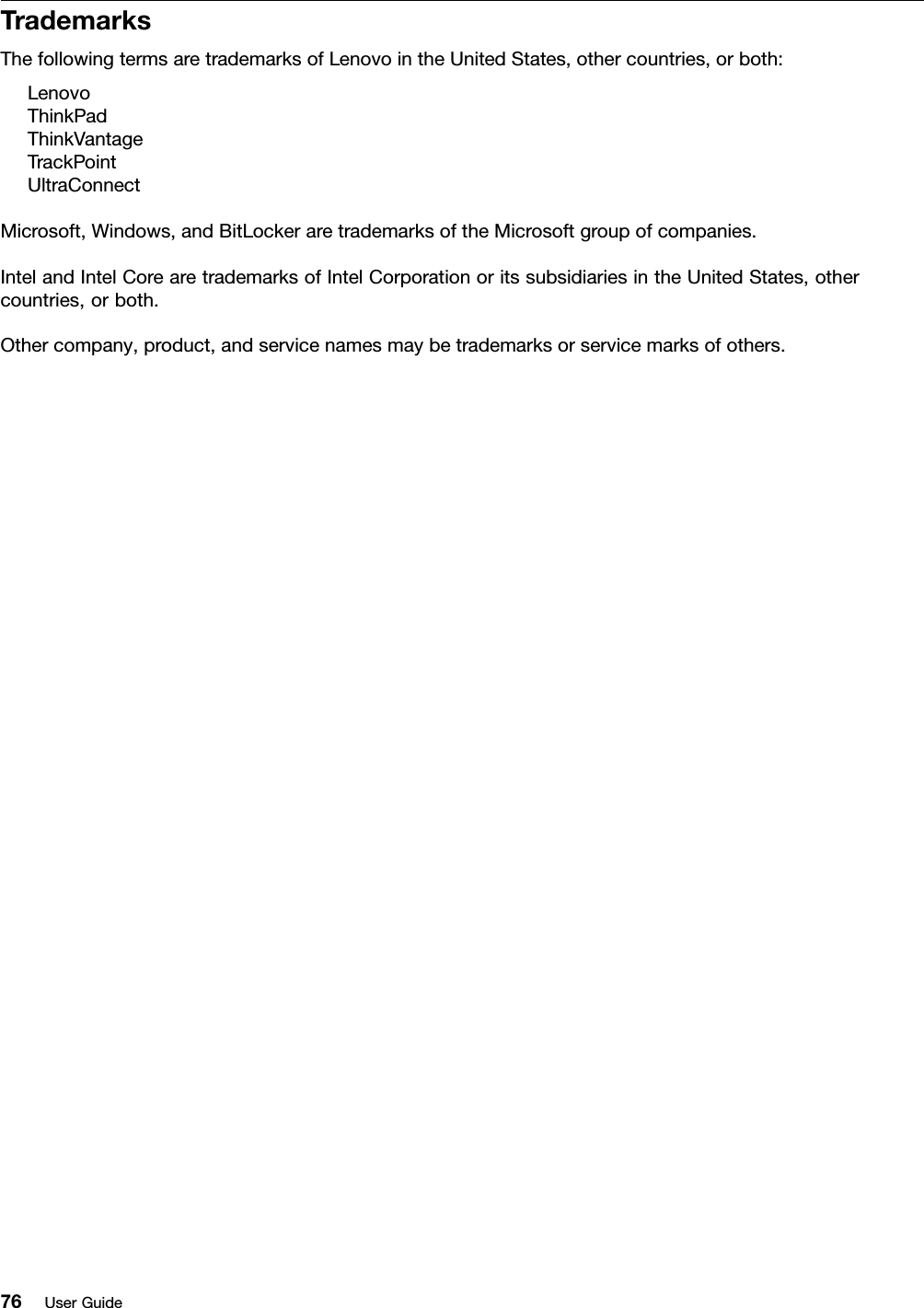 TrademarksThefollowingtermsaretrademarksofLenovointheUnitedStates,othercountries,orboth:LenovoThinkPadThinkVantageTrackPointUltraConnectMicrosoft,Windows,andBitLockeraretrademarksoftheMicrosoftgroupofcompanies.IntelandIntelCorearetrademarksofIntelCorporationoritssubsidiariesintheUnitedStates,othercountries,orboth.Othercompany,product,andservicenamesmaybetrademarksorservicemarksofothers.76UserGuide