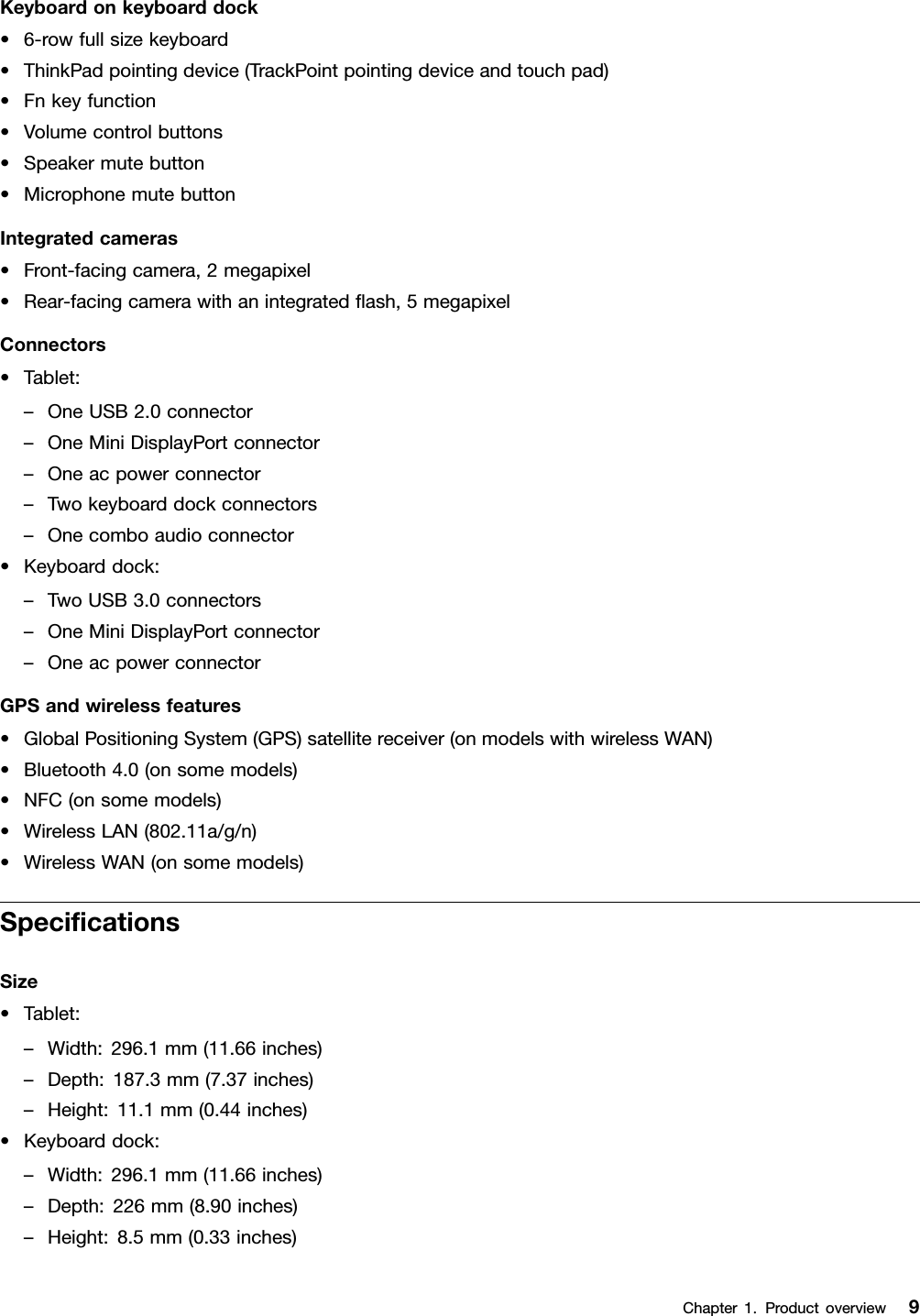 Keyboardonkeyboarddock•6-rowfullsizekeyboard•ThinkPadpointingdevice(TrackPointpointingdeviceandtouchpad)•Fnkeyfunction•Volumecontrolbuttons•Speakermutebutton•MicrophonemutebuttonIntegratedcameras•Front-facingcamera,2megapixel•Rear-facingcamerawithanintegratedash,5megapixelConnectors•Tablet:–OneUSB2.0connector–OneMiniDisplayPortconnector–Oneacpowerconnector–Twokeyboarddockconnectors–Onecomboaudioconnector•Keyboarddock:–TwoUSB3.0connectors–OneMiniDisplayPortconnector–OneacpowerconnectorGPSandwirelessfeatures•GlobalPositioningSystem(GPS)satellitereceiver(onmodelswithwirelessWAN)•Bluetooth4.0(onsomemodels)•NFC(onsomemodels)•WirelessLAN(802.11a/g/n)•WirelessWAN(onsomemodels)SpecicationsSize•Tablet:–Width:296.1mm(11.66inches)–Depth:187.3mm(7.37inches)–Height:11.1mm(0.44inches)•Keyboarddock:–Width:296.1mm(11.66inches)–Depth:226mm(8.90inches)–Height:8.5mm(0.33inches)Chapter1.Productoverview9