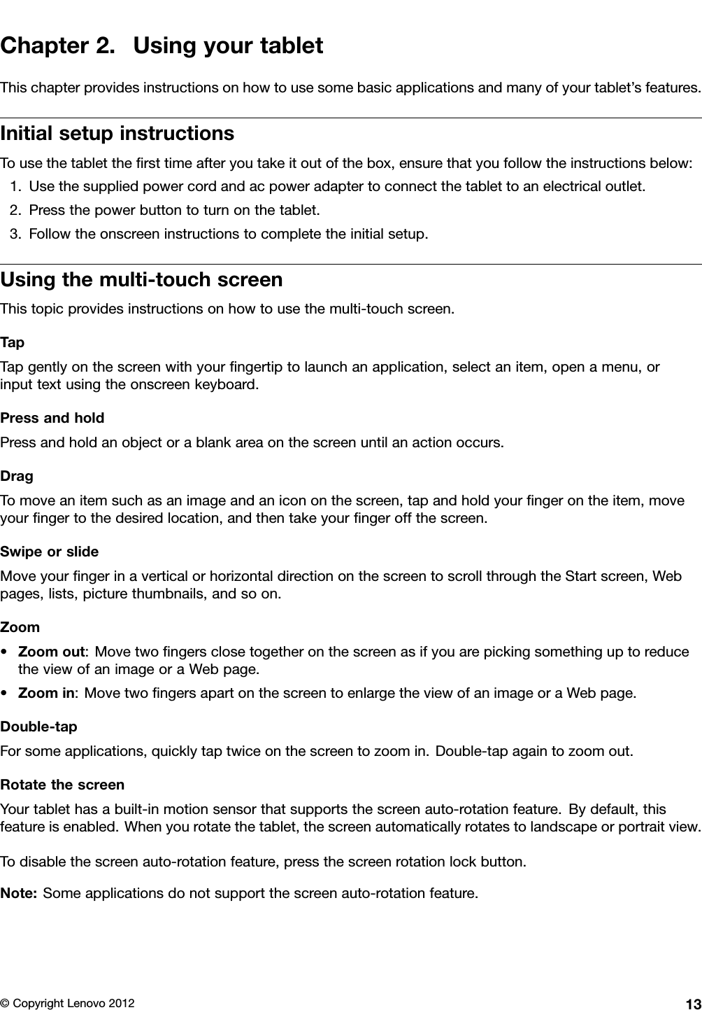 Chapter2.UsingyourtabletThischapterprovidesinstructionsonhowtousesomebasicapplicationsandmanyofyourtablet’sfeatures.InitialsetupinstructionsTousethetabletthersttimeafteryoutakeitoutofthebox,ensurethatyoufollowtheinstructionsbelow:1.Usethesuppliedpowercordandacpoweradaptertoconnectthetablettoanelectricaloutlet.2.Pressthepowerbuttontoturnonthetablet.3.Followtheonscreeninstructionstocompletetheinitialsetup.Usingthemulti-touchscreenThistopicprovidesinstructionsonhowtousethemulti-touchscreen.TapTapgentlyonthescreenwithyourngertiptolaunchanapplication,selectanitem,openamenu,orinputtextusingtheonscreenkeyboard.PressandholdPressandholdanobjectorablankareaonthescreenuntilanactionoccurs.DragTomoveanitemsuchasanimageandanicononthescreen,tapandholdyourngerontheitem,moveyourngertothedesiredlocation,andthentakeyourngeroffthescreen.SwipeorslideMoveyourngerinaverticalorhorizontaldirectiononthescreentoscrollthroughtheStartscreen,Webpages,lists,picturethumbnails,andsoon.Zoom•Zoomout:MovetwongersclosetogetheronthescreenasifyouarepickingsomethinguptoreducetheviewofanimageoraWebpage.•Zoomin:MovetwongersapartonthescreentoenlargetheviewofanimageoraWebpage.Double-tapForsomeapplications,quicklytaptwiceonthescreentozoomin.Double-tapagaintozoomout.RotatethescreenYourtablethasabuilt-inmotionsensorthatsupportsthescreenauto-rotationfeature.Bydefault,thisfeatureisenabled.Whenyourotatethetablet,thescreenautomaticallyrotatestolandscapeorportraitview.Todisablethescreenauto-rotationfeature,pressthescreenrotationlockbutton.Note:Someapplicationsdonotsupportthescreenauto-rotationfeature.©CopyrightLenovo201213