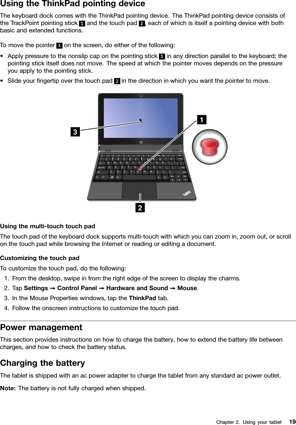 UsingtheThinkPadpointingdeviceThekeyboarddockcomeswiththeThinkPadpointingdevice.TheThinkPadpointingdeviceconsistsoftheTrackPointpointingstick1andthetouchpad2,eachofwhichisitselfapointingdevicewithbothbasicandextendedfunctions.Tomovethepointer3onthescreen,doeitherofthefollowing:•Applypressuretothenonslipcaponthepointingstick1inanydirectionparalleltothekeyboard;thepointingstickitselfdoesnotmove.Thespeedatwhichthepointermovesdependsonthepressureyouapplytothepointingstick.•Slideyourngertipoverthetouchpad2inthedirectioninwhichyouwantthepointertomove.Usingthemulti-touchtouchpadThetouchpadofthekeyboarddocksupportsmulti-touchwithwhichyoucanzoomin,zoomout,orscrollonthetouchpadwhilebrowsingtheInternetorreadingoreditingadocument.CustomizingthetouchpadTocustomizethetouchpad,dothefollowing:1.Fromthedesktop,swipeinfromtherightedgeofthescreentodisplaythecharms.2.TapSettings➙ControlPanel➙HardwareandSound➙Mouse.3.IntheMousePropertieswindows,taptheThinkPadtab.4.Followtheonscreeninstructionstocustomizethetouchpad.PowermanagementThissectionprovidesinstructionsonhowtochargethebattery,howtoextendthebatterylifebetweencharges,andhowtocheckthebatterystatus.ChargingthebatteryThetabletisshippedwithanacpoweradaptertochargethetabletfromanystandardacpoweroutlet.Note:Thebatteryisnotfullychargedwhenshipped.Chapter2.Usingyourtablet19