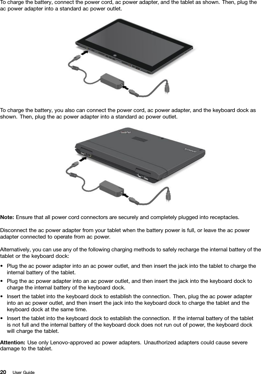 Tochargethebattery,connectthepowercord,acpoweradapter,andthetabletasshown.Then,plugtheacpoweradapterintoastandardacpoweroutlet.Tochargethebattery,youalsocanconnectthepowercord,acpoweradapter,andthekeyboarddockasshown.Then,plugtheacpoweradapterintoastandardacpoweroutlet.Note:Ensurethatallpowercordconnectorsaresecurelyandcompletelypluggedintoreceptacles.Disconnecttheacpoweradapterfromyourtabletwhenthebatterypowerisfull,orleavetheacpoweradapterconnectedtooperatefromacpower.Alternatively,youcanuseanyofthefollowingchargingmethodstosafelyrechargetheinternalbatteryofthetabletorthekeyboarddock:•Plugtheacpoweradapterintoanacpoweroutlet,andtheninsertthejackintothetablettochargetheinternalbatteryofthetablet.•Plugtheacpoweradapterintoanacpoweroutlet,andtheninsertthejackintothekeyboarddocktochargetheinternalbatteryofthekeyboarddock.•Insertthetabletintothekeyboarddocktoestablishtheconnection.Then,plugtheacpoweradapterintoanacpoweroutlet,andtheninsertthejackintothekeyboarddocktochargethetabletandthekeyboarddockatthesametime.•Insertthetabletintothekeyboarddocktoestablishtheconnection.Iftheinternalbatteryofthetabletisnotfullandtheinternalbatteryofthekeyboarddockdoesnotrunoutofpower,thekeyboarddockwillchargethetablet.Attention:UseonlyLenovo-approvedacpoweradapters.Unauthorizedadapterscouldcauseseveredamagetothetablet.20UserGuide