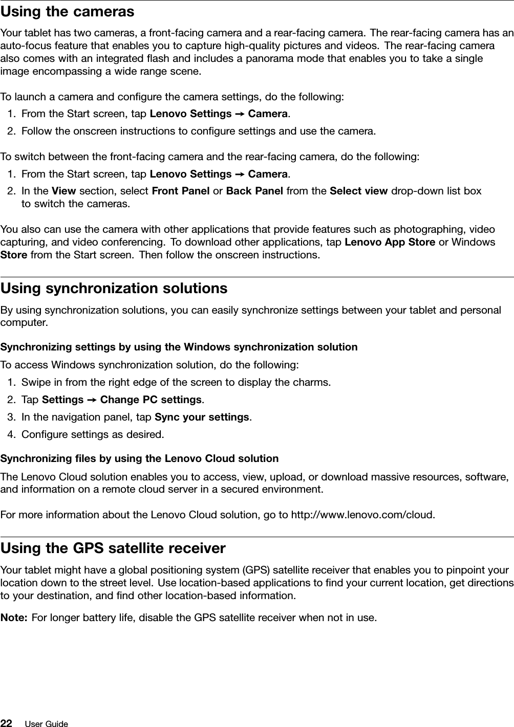 UsingthecamerasYourtablethastwocameras,afront-facingcameraandarear-facingcamera.Therear-facingcamerahasanauto-focusfeaturethatenablesyoutocapturehigh-qualitypicturesandvideos.Therear-facingcameraalsocomeswithanintegratedashandincludesapanoramamodethatenablesyoutotakeasingleimageencompassingawiderangescene.Tolaunchacameraandcongurethecamerasettings,dothefollowing:1.FromtheStartscreen,tapLenovoSettings➙Camera.2.Followtheonscreeninstructionstoconguresettingsandusethecamera.Toswitchbetweenthefront-facingcameraandtherear-facingcamera,dothefollowing:1.FromtheStartscreen,tapLenovoSettings➙Camera.2.IntheViewsection,selectFrontPanelorBackPanelfromtheSelectviewdrop-downlistboxtoswitchthecameras.Youalsocanusethecamerawithotherapplicationsthatprovidefeaturessuchasphotographing,videocapturing,andvideoconferencing.Todownloadotherapplications,tapLenovoAppStoreorWindowsStorefromtheStartscreen.Thenfollowtheonscreeninstructions.UsingsynchronizationsolutionsByusingsynchronizationsolutions,youcaneasilysynchronizesettingsbetweenyourtabletandpersonalcomputer.SynchronizingsettingsbyusingtheWindowssynchronizationsolutionToaccessWindowssynchronizationsolution,dothefollowing:1.Swipeinfromtherightedgeofthescreentodisplaythecharms.2.TapSettings➙ChangePCsettings.3.Inthenavigationpanel,tapSyncyoursettings.4.Conguresettingsasdesired.SynchronizinglesbyusingtheLenovoCloudsolutionTheLenovoCloudsolutionenablesyoutoaccess,view,upload,ordownloadmassiveresources,software,andinformationonaremotecloudserverinasecuredenvironment.FormoreinformationabouttheLenovoCloudsolution,gotohttp://www.lenovo.com/cloud.UsingtheGPSsatellitereceiverYourtabletmighthaveaglobalpositioningsystem(GPS)satellitereceiverthatenablesyoutopinpointyourlocationdowntothestreetlevel.Uselocation-basedapplicationstondyourcurrentlocation,getdirectionstoyourdestination,andndotherlocation-basedinformation.Note:Forlongerbatterylife,disabletheGPSsatellitereceiverwhennotinuse.22UserGuide
