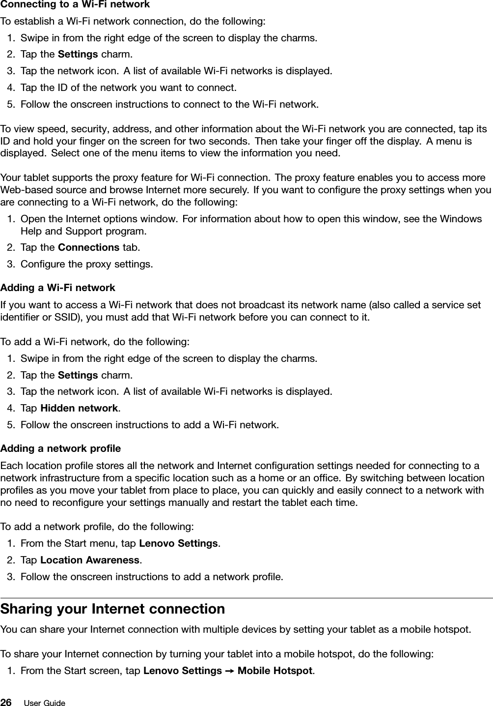 ConnectingtoaWi-FinetworkToestablishaWi-Finetworkconnection,dothefollowing:1.Swipeinfromtherightedgeofthescreentodisplaythecharms.2.TaptheSettingscharm.3.Tapthenetworkicon.AlistofavailableWi-Finetworksisdisplayed.4.TaptheIDofthenetworkyouwanttoconnect.5.FollowtheonscreeninstructionstoconnecttotheWi-Finetwork.Toviewspeed,security,address,andotherinformationabouttheWi-Finetworkyouareconnected,tapitsIDandholdyourngeronthescreenfortwoseconds.Thentakeyourngeroffthedisplay.Amenuisdisplayed.Selectoneofthemenuitemstoviewtheinformationyouneed.YourtabletsupportstheproxyfeatureforWi-Ficonnection.TheproxyfeatureenablesyoutoaccessmoreWeb-basedsourceandbrowseInternetmoresecurely.IfyouwanttoconguretheproxysettingswhenyouareconnectingtoaWi-Finetwork,dothefollowing:1.OpentheInternetoptionswindow.Forinformationabouthowtoopenthiswindow,seetheWindowsHelpandSupportprogram.2.TaptheConnectionstab.3.Conguretheproxysettings.AddingaWi-FinetworkIfyouwanttoaccessaWi-Finetworkthatdoesnotbroadcastitsnetworkname(alsocalledaservicesetidentierorSSID),youmustaddthatWi-Finetworkbeforeyoucanconnecttoit.ToaddaWi-Finetwork,dothefollowing:1.Swipeinfromtherightedgeofthescreentodisplaythecharms.2.TaptheSettingscharm.3.Tapthenetworkicon.AlistofavailableWi-Finetworksisdisplayed.4.TapHiddennetwork.5.FollowtheonscreeninstructionstoaddaWi-Finetwork.AddinganetworkproleEachlocationprolestoresallthenetworkandInternetcongurationsettingsneededforconnectingtoanetworkinfrastructurefromaspeciclocationsuchasahomeoranofce.Byswitchingbetweenlocationprolesasyoumoveyourtabletfromplacetoplace,youcanquicklyandeasilyconnecttoanetworkwithnoneedtorecongureyoursettingsmanuallyandrestartthetableteachtime.Toaddanetworkprole,dothefollowing:1.FromtheStartmenu,tapLenovoSettings.2.TapLocationAwareness.3.Followtheonscreeninstructionstoaddanetworkprole.SharingyourInternetconnectionYoucanshareyourInternetconnectionwithmultipledevicesbysettingyourtabletasamobilehotspot.ToshareyourInternetconnectionbyturningyourtabletintoamobilehotspot,dothefollowing:1.FromtheStartscreen,tapLenovoSettings➙MobileHotspot.26UserGuide