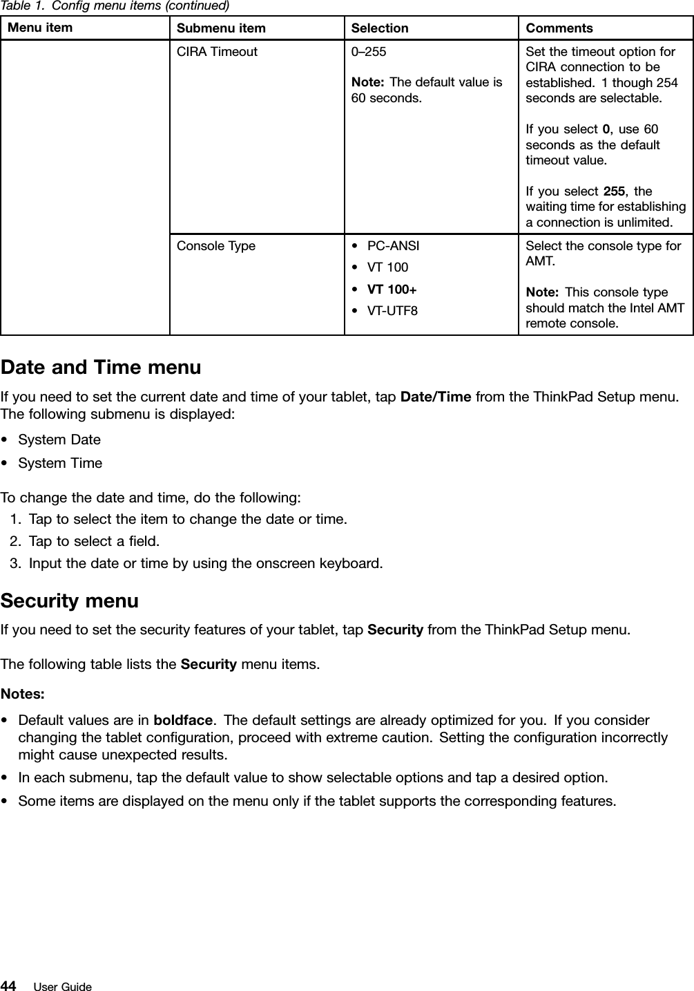 Table1.Congmenuitems(continued)MenuitemSubmenuitemSelectionCommentsCIRATimeout0–255Note:Thedefaultvalueis60seconds.SetthetimeoutoptionforCIRAconnectiontobeestablished.1though254secondsareselectable.Ifyouselect0,use60secondsasthedefaulttimeoutvalue.Ifyouselect255,thewaitingtimeforestablishingaconnectionisunlimited.ConsoleType•PC-ANSI•VT100•VT100+•VT-UTF8SelecttheconsoletypeforAMT.Note:ThisconsoletypeshouldmatchtheIntelAMTremoteconsole.DateandTimemenuIfyouneedtosetthecurrentdateandtimeofyourtablet,tapDate/TimefromtheThinkPadSetupmenu.Thefollowingsubmenuisdisplayed:•SystemDate•SystemTimeTochangethedateandtime,dothefollowing:1.Taptoselecttheitemtochangethedateortime.2.Taptoselectaeld.3.Inputthedateortimebyusingtheonscreenkeyboard.SecuritymenuIfyouneedtosetthesecurityfeaturesofyourtablet,tapSecurityfromtheThinkPadSetupmenu.ThefollowingtableliststheSecuritymenuitems.Notes:•Defaultvaluesareinboldface.Thedefaultsettingsarealreadyoptimizedforyou.Ifyouconsiderchangingthetabletconguration,proceedwithextremecaution.Settingthecongurationincorrectlymightcauseunexpectedresults.•Ineachsubmenu,tapthedefaultvaluetoshowselectableoptionsandtapadesiredoption.•Someitemsaredisplayedonthemenuonlyifthetabletsupportsthecorrespondingfeatures.44UserGuide