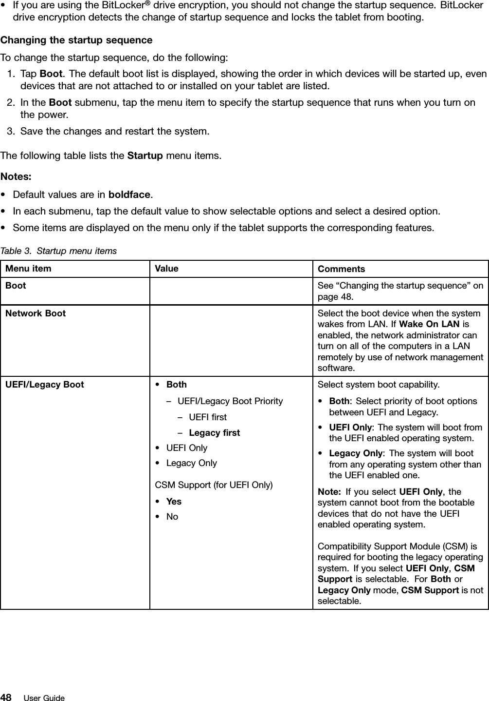 •IfyouareusingtheBitLocker®driveencryption,youshouldnotchangethestartupsequence.BitLockerdriveencryptiondetectsthechangeofstartupsequenceandlocksthetabletfrombooting.ChangingthestartupsequenceTochangethestartupsequence,dothefollowing:1.TapBoot.Thedefaultbootlistisdisplayed,showingtheorderinwhichdeviceswillbestartedup,evendevicesthatarenotattachedtoorinstalledonyourtabletarelisted.2.IntheBootsubmenu,tapthemenuitemtospecifythestartupsequencethatrunswhenyouturnonthepower.3.Savethechangesandrestartthesystem.ThefollowingtableliststheStartupmenuitems.Notes:•Defaultvaluesareinboldface.•Ineachsubmenu,tapthedefaultvaluetoshowselectableoptionsandselectadesiredoption.•Someitemsaredisplayedonthemenuonlyifthetabletsupportsthecorrespondingfeatures.Table3.StartupmenuitemsMenuitemValueCommentsBootSee“Changingthestartupsequence”onpage48.NetworkBootSelectthebootdevicewhenthesystemwakesfromLAN.IfWakeOnLANisenabled,thenetworkadministratorcanturnonallofthecomputersinaLANremotelybyuseofnetworkmanagementsoftware.UEFI/LegacyBoot•Both–UEFI/LegacyBootPriority–UEFIrst–Legacyrst•UEFIOnly•LegacyOnlyCSMSupport(forUEFIOnly)•Yes•NoSelectsystembootcapability.•Both:SelectpriorityofbootoptionsbetweenUEFIandLegacy.•UEFIOnly:ThesystemwillbootfromtheUEFIenabledoperatingsystem.•LegacyOnly:ThesystemwillbootfromanyoperatingsystemotherthantheUEFIenabledone.Note:IfyouselectUEFIOnly,thesystemcannotbootfromthebootabledevicesthatdonothavetheUEFIenabledoperatingsystem.CompatibilitySupportModule(CSM)isrequiredforbootingthelegacyoperatingsystem.IfyouselectUEFIOnly,CSMSupportisselectable.ForBothorLegacyOnlymode,CSMSupportisnotselectable.48UserGuide