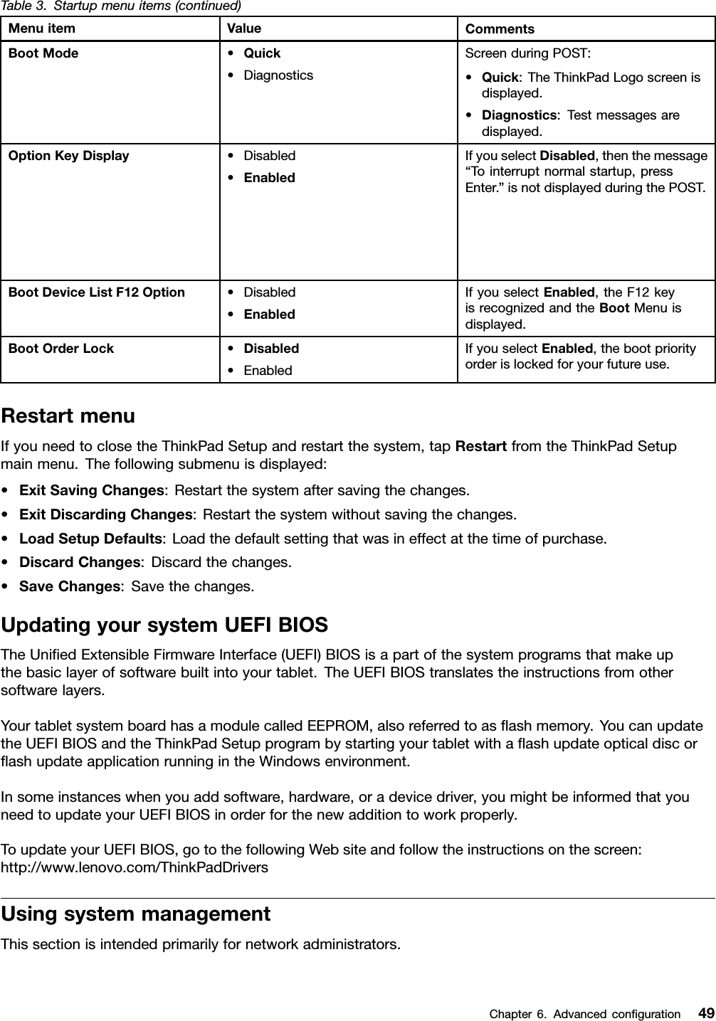 Table3.Startupmenuitems(continued)MenuitemValueCommentsBootMode•Quick•DiagnosticsScreenduringPOST:•Quick:TheThinkPadLogoscreenisdisplayed.•Diagnostics:Testmessagesaredisplayed.OptionKeyDisplay•Disabled•EnabledIfyouselectDisabled,thenthemessage“Tointerruptnormalstartup,pressEnter.”isnotdisplayedduringthePOST.BootDeviceListF12Option•Disabled•EnabledIfyouselectEnabled,theF12keyisrecognizedandtheBootMenuisdisplayed.BootOrderLock•Disabled•EnabledIfyouselectEnabled,thebootpriorityorderislockedforyourfutureuse.RestartmenuIfyouneedtoclosetheThinkPadSetupandrestartthesystem,tapRestartfromtheThinkPadSetupmainmenu.Thefollowingsubmenuisdisplayed:•ExitSavingChanges:Restartthesystemaftersavingthechanges.•ExitDiscardingChanges:Restartthesystemwithoutsavingthechanges.•LoadSetupDefaults:Loadthedefaultsettingthatwasineffectatthetimeofpurchase.•DiscardChanges:Discardthechanges.•SaveChanges:Savethechanges.UpdatingyoursystemUEFIBIOSTheUniedExtensibleFirmwareInterface(UEFI)BIOSisapartofthesystemprogramsthatmakeupthebasiclayerofsoftwarebuiltintoyourtablet.TheUEFIBIOStranslatestheinstructionsfromothersoftwarelayers.YourtabletsystemboardhasamodulecalledEEPROM,alsoreferredtoasashmemory.YoucanupdatetheUEFIBIOSandtheThinkPadSetupprogrambystartingyourtabletwithaashupdateopticaldiscorashupdateapplicationrunningintheWindowsenvironment.Insomeinstanceswhenyouaddsoftware,hardware,oradevicedriver,youmightbeinformedthatyouneedtoupdateyourUEFIBIOSinorderforthenewadditiontoworkproperly.ToupdateyourUEFIBIOS,gotothefollowingWebsiteandfollowtheinstructionsonthescreen:http://www.lenovo.com/ThinkPadDriversUsingsystemmanagementThissectionisintendedprimarilyfornetworkadministrators.Chapter6.Advancedconguration49