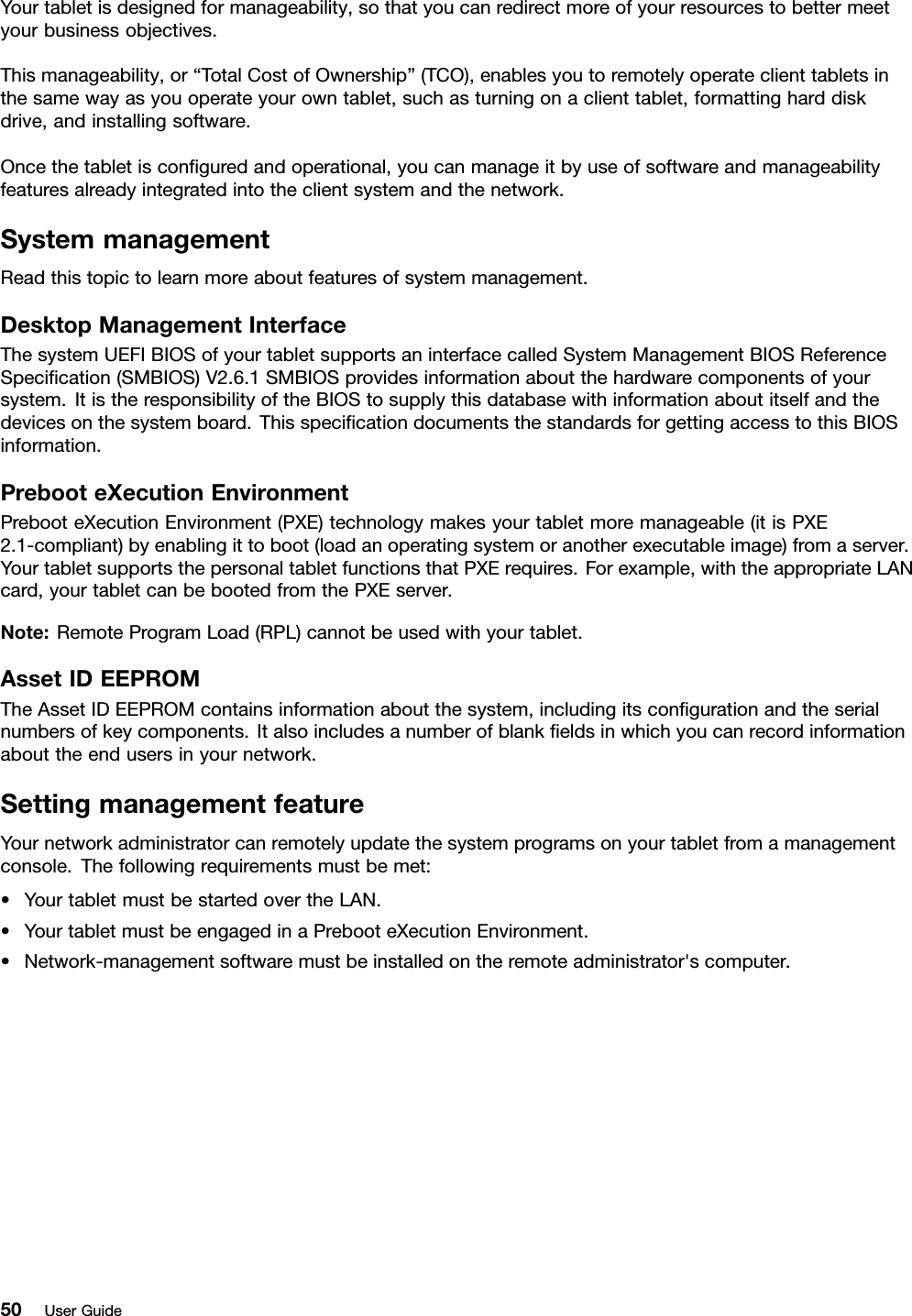 Yourtabletisdesignedformanageability,sothatyoucanredirectmoreofyourresourcestobettermeetyourbusinessobjectives.Thismanageability,or“TotalCostofOwnership”(TCO),enablesyoutoremotelyoperateclienttabletsinthesamewayasyouoperateyourowntablet,suchasturningonaclienttablet,formattingharddiskdrive,andinstallingsoftware.Oncethetabletisconguredandoperational,youcanmanageitbyuseofsoftwareandmanageabilityfeaturesalreadyintegratedintotheclientsystemandthenetwork.SystemmanagementReadthistopictolearnmoreaboutfeaturesofsystemmanagement.DesktopManagementInterfaceThesystemUEFIBIOSofyourtabletsupportsaninterfacecalledSystemManagementBIOSReferenceSpecication(SMBIOS)V2.6.1SMBIOSprovidesinformationaboutthehardwarecomponentsofyoursystem.ItistheresponsibilityoftheBIOStosupplythisdatabasewithinformationaboutitselfandthedevicesonthesystemboard.ThisspecicationdocumentsthestandardsforgettingaccesstothisBIOSinformation.PrebooteXecutionEnvironmentPrebooteXecutionEnvironment(PXE)technologymakesyourtabletmoremanageable(itisPXE2.1-compliant)byenablingittoboot(loadanoperatingsystemoranotherexecutableimage)fromaserver.YourtabletsupportsthepersonaltabletfunctionsthatPXErequires.Forexample,withtheappropriateLANcard,yourtabletcanbebootedfromthePXEserver.Note:RemoteProgramLoad(RPL)cannotbeusedwithyourtablet.AssetIDEEPROMTheAssetIDEEPROMcontainsinformationaboutthesystem,includingitscongurationandtheserialnumbersofkeycomponents.Italsoincludesanumberofblankeldsinwhichyoucanrecordinformationabouttheendusersinyournetwork.SettingmanagementfeatureYournetworkadministratorcanremotelyupdatethesystemprogramsonyourtabletfromamanagementconsole.Thefollowingrequirementsmustbemet:•YourtabletmustbestartedovertheLAN.•YourtabletmustbeengagedinaPrebooteXecutionEnvironment.•Network-managementsoftwaremustbeinstalledontheremoteadministrator&apos;scomputer.50UserGuide