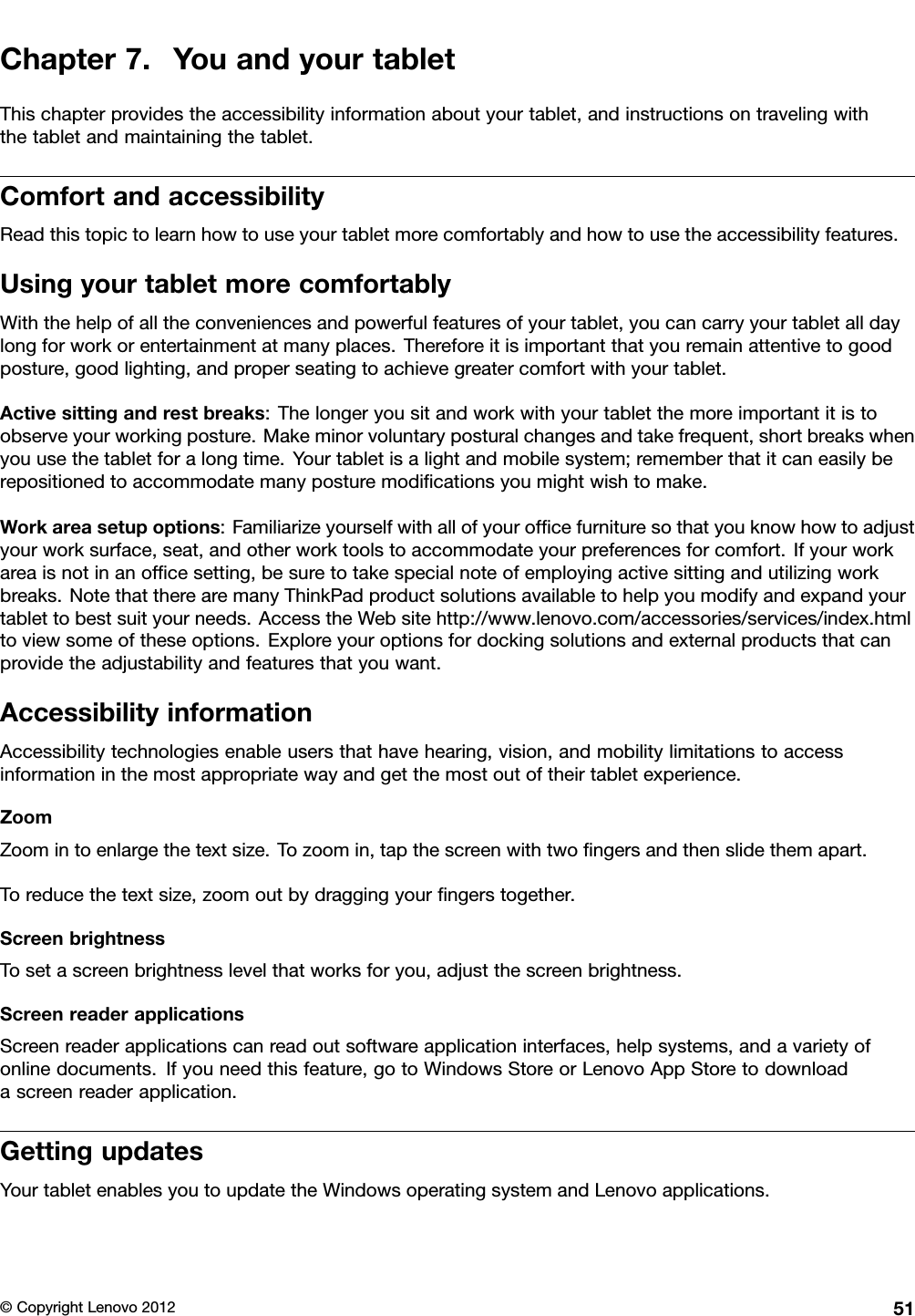 Chapter7.YouandyourtabletThischapterprovidestheaccessibilityinformationaboutyourtablet,andinstructionsontravelingwiththetabletandmaintainingthetablet.ComfortandaccessibilityReadthistopictolearnhowtouseyourtabletmorecomfortablyandhowtousetheaccessibilityfeatures.UsingyourtabletmorecomfortablyWiththehelpofalltheconveniencesandpowerfulfeaturesofyourtablet,youcancarryyourtabletalldaylongforworkorentertainmentatmanyplaces.Thereforeitisimportantthatyouremainattentivetogoodposture,goodlighting,andproperseatingtoachievegreatercomfortwithyourtablet.Activesittingandrestbreaks:Thelongeryousitandworkwithyourtabletthemoreimportantitistoobserveyourworkingposture.Makeminorvoluntaryposturalchangesandtakefrequent,shortbreakswhenyouusethetabletforalongtime.Yourtabletisalightandmobilesystem;rememberthatitcaneasilyberepositionedtoaccommodatemanyposturemodicationsyoumightwishtomake.Workareasetupoptions:Familiarizeyourselfwithallofyourofcefurnituresothatyouknowhowtoadjustyourworksurface,seat,andotherworktoolstoaccommodateyourpreferencesforcomfort.Ifyourworkareaisnotinanofcesetting,besuretotakespecialnoteofemployingactivesittingandutilizingworkbreaks.NotethattherearemanyThinkPadproductsolutionsavailabletohelpyoumodifyandexpandyourtablettobestsuityourneeds.AccesstheWebsitehttp://www.lenovo.com/accessories/services/index.htmltoviewsomeoftheseoptions.Exploreyouroptionsfordockingsolutionsandexternalproductsthatcanprovidetheadjustabilityandfeaturesthatyouwant.AccessibilityinformationAccessibilitytechnologiesenableusersthathavehearing,vision,andmobilitylimitationstoaccessinformationinthemostappropriatewayandgetthemostoutoftheirtabletexperience.ZoomZoomintoenlargethetextsize.Tozoomin,tapthescreenwithtwongersandthenslidethemapart.Toreducethetextsize,zoomoutbydraggingyourngerstogether.ScreenbrightnessTosetascreenbrightnesslevelthatworksforyou,adjustthescreenbrightness.ScreenreaderapplicationsScreenreaderapplicationscanreadoutsoftwareapplicationinterfaces,helpsystems,andavarietyofonlinedocuments.Ifyouneedthisfeature,gotoWindowsStoreorLenovoAppStoretodownloadascreenreaderapplication.GettingupdatesYourtabletenablesyoutoupdatetheWindowsoperatingsystemandLenovoapplications.©CopyrightLenovo201251