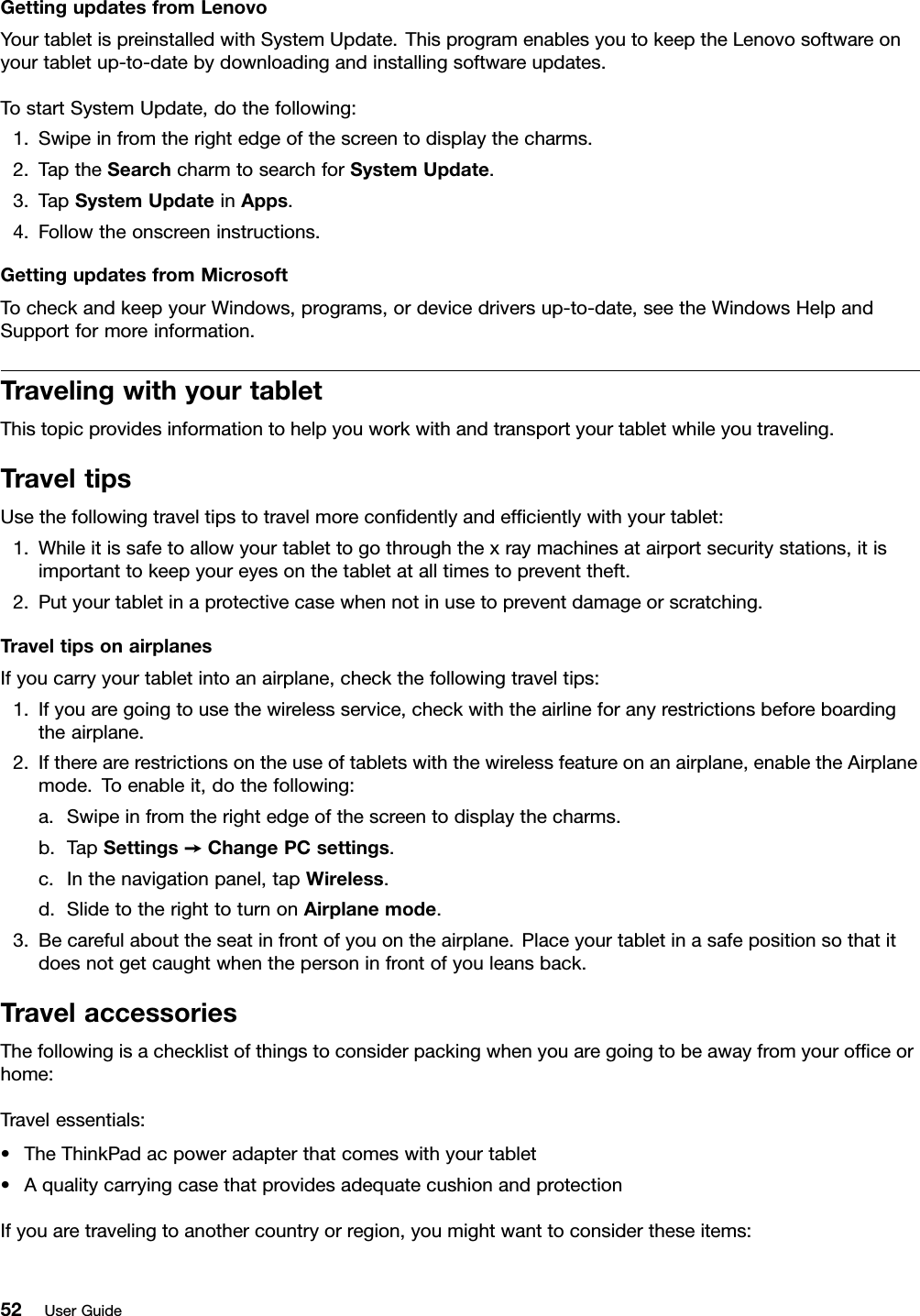 GettingupdatesfromLenovoYourtabletispreinstalledwithSystemUpdate.ThisprogramenablesyoutokeeptheLenovosoftwareonyourtabletup-to-datebydownloadingandinstallingsoftwareupdates.TostartSystemUpdate,dothefollowing:1.Swipeinfromtherightedgeofthescreentodisplaythecharms.2.TaptheSearchcharmtosearchforSystemUpdate.3.TapSystemUpdateinApps.4.Followtheonscreeninstructions.GettingupdatesfromMicrosoftTocheckandkeepyourWindows,programs,ordevicedriversup-to-date,seetheWindowsHelpandSupportformoreinformation.TravelingwithyourtabletThistopicprovidesinformationtohelpyouworkwithandtransportyourtabletwhileyoutraveling.TraveltipsUsethefollowingtraveltipstotravelmorecondentlyandefcientlywithyourtablet:1.Whileitissafetoallowyourtablettogothroughthexraymachinesatairportsecuritystations,itisimportanttokeepyoureyesonthetabletatalltimestopreventtheft.2.Putyourtabletinaprotectivecasewhennotinusetopreventdamageorscratching.TraveltipsonairplanesIfyoucarryyourtabletintoanairplane,checkthefollowingtraveltips:1.Ifyouaregoingtousethewirelessservice,checkwiththeairlineforanyrestrictionsbeforeboardingtheairplane.2.Iftherearerestrictionsontheuseoftabletswiththewirelessfeatureonanairplane,enabletheAirplanemode.Toenableit,dothefollowing:a.Swipeinfromtherightedgeofthescreentodisplaythecharms.b.TapSettings➙ChangePCsettings.c.Inthenavigationpanel,tapWireless.d.SlidetotherighttoturnonAirplanemode.3.Becarefulabouttheseatinfrontofyouontheairplane.Placeyourtabletinasafepositionsothatitdoesnotgetcaughtwhenthepersoninfrontofyouleansback.TravelaccessoriesThefollowingisachecklistofthingstoconsiderpackingwhenyouaregoingtobeawayfromyourofceorhome:Travelessentials:•TheThinkPadacpoweradapterthatcomeswithyourtablet•AqualitycarryingcasethatprovidesadequatecushionandprotectionIfyouaretravelingtoanothercountryorregion,youmightwanttoconsidertheseitems:52UserGuide