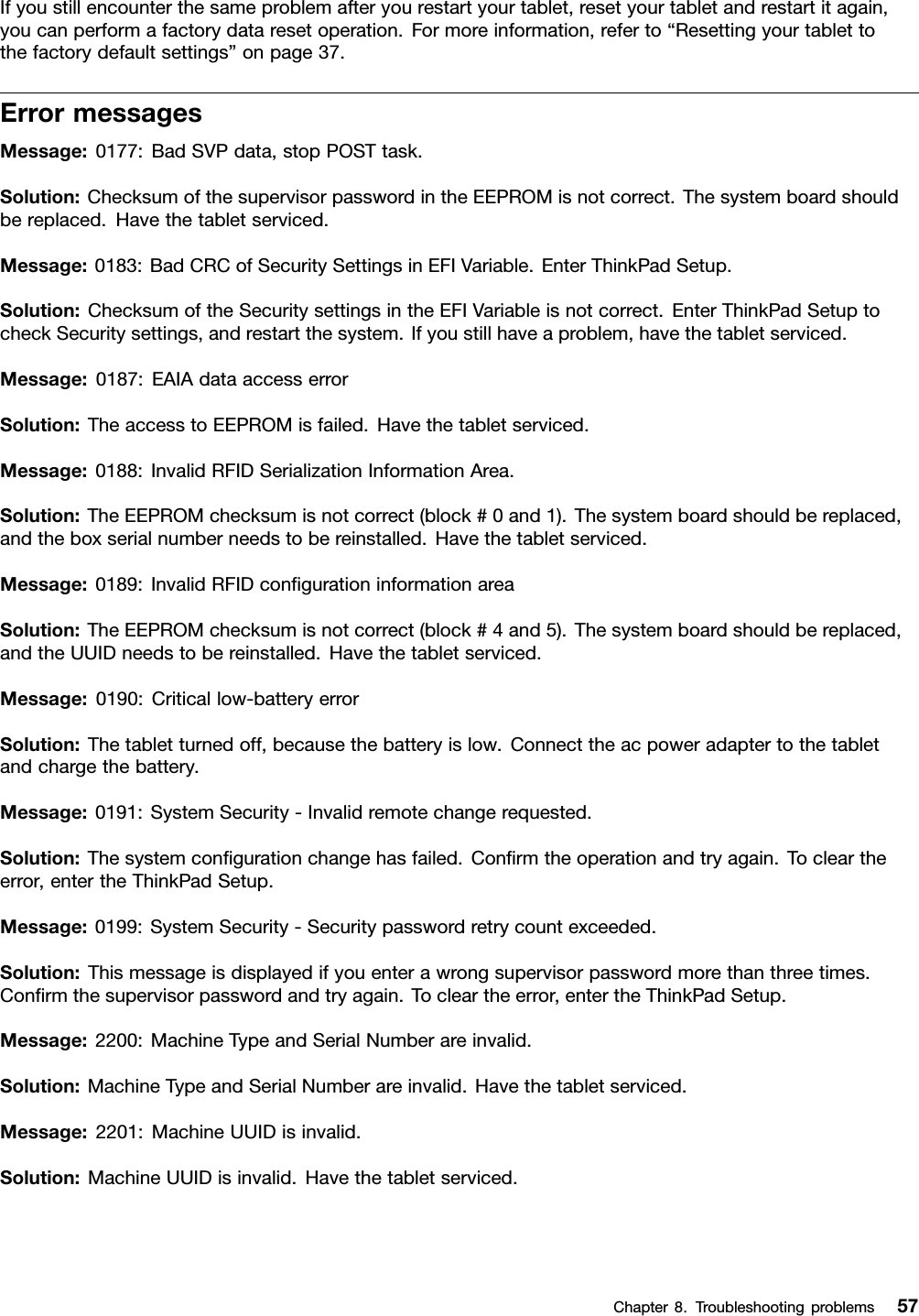 Ifyoustillencounterthesameproblemafteryourestartyourtablet,resetyourtabletandrestartitagain,youcanperformafactorydataresetoperation.Formoreinformation,referto“Resettingyourtablettothefactorydefaultsettings”onpage37.ErrormessagesMessage:0177:BadSVPdata,stopPOSTtask.Solution:ChecksumofthesupervisorpasswordintheEEPROMisnotcorrect.Thesystemboardshouldbereplaced.Havethetabletserviced.Message:0183:BadCRCofSecuritySettingsinEFIVariable.EnterThinkPadSetup.Solution:ChecksumoftheSecuritysettingsintheEFIVariableisnotcorrect.EnterThinkPadSetuptocheckSecuritysettings,andrestartthesystem.Ifyoustillhaveaproblem,havethetabletserviced.Message:0187:EAIAdataaccesserrorSolution:TheaccesstoEEPROMisfailed.Havethetabletserviced.Message:0188:InvalidRFIDSerializationInformationArea.Solution:TheEEPROMchecksumisnotcorrect(block#0and1).Thesystemboardshouldbereplaced,andtheboxserialnumberneedstobereinstalled.Havethetabletserviced.Message:0189:InvalidRFIDcongurationinformationareaSolution:TheEEPROMchecksumisnotcorrect(block#4and5).Thesystemboardshouldbereplaced,andtheUUIDneedstobereinstalled.Havethetabletserviced.Message:0190:Criticallow-batteryerrorSolution:Thetabletturnedoff,becausethebatteryislow.Connecttheacpoweradaptertothetabletandchargethebattery.Message:0191:SystemSecurity-Invalidremotechangerequested.Solution:Thesystemcongurationchangehasfailed.Conrmtheoperationandtryagain.Tocleartheerror,entertheThinkPadSetup.Message:0199:SystemSecurity-Securitypasswordretrycountexceeded.Solution:Thismessageisdisplayedifyouenterawrongsupervisorpasswordmorethanthreetimes.Conrmthesupervisorpasswordandtryagain.Tocleartheerror,entertheThinkPadSetup.Message:2200:MachineTypeandSerialNumberareinvalid.Solution:MachineTypeandSerialNumberareinvalid.Havethetabletserviced.Message:2201:MachineUUIDisinvalid.Solution:MachineUUIDisinvalid.Havethetabletserviced.Chapter8.Troubleshootingproblems57