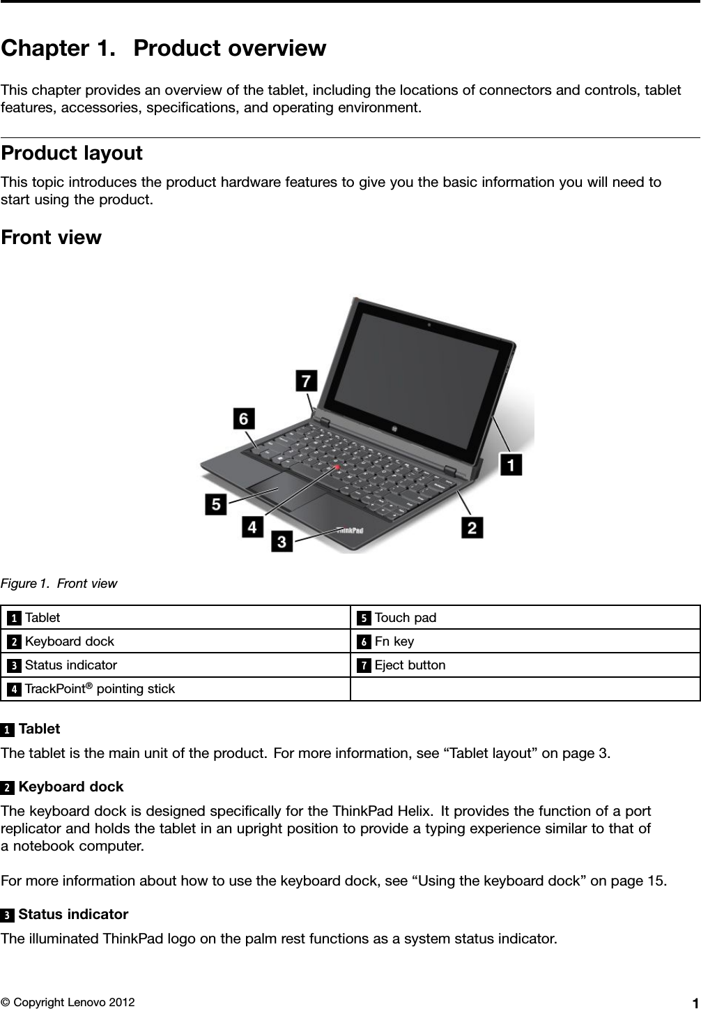 Chapter1.ProductoverviewThischapterprovidesanoverviewofthetablet,includingthelocationsofconnectorsandcontrols,tabletfeatures,accessories,specications,andoperatingenvironment.ProductlayoutThistopicintroducestheproducthardwarefeaturestogiveyouthebasicinformationyouwillneedtostartusingtheproduct.FrontviewFigure1.Frontview1Tablet5Touchpad2Keyboarddock6Fnkey3Statusindicator7Ejectbutton4TrackPoint®pointingstick1TabletThetabletisthemainunitoftheproduct.Formoreinformation,see“Tabletlayout”onpage3.2KeyboarddockThekeyboarddockisdesignedspecicallyfortheThinkPadHelix.Itprovidesthefunctionofaportreplicatorandholdsthetabletinanuprightpositiontoprovideatypingexperiencesimilartothatofanotebookcomputer.Formoreinformationabouthowtousethekeyboarddock,see“Usingthekeyboarddock”onpage15.3StatusindicatorTheilluminatedThinkPadlogoonthepalmrestfunctionsasasystemstatusindicator.©CopyrightLenovo20121