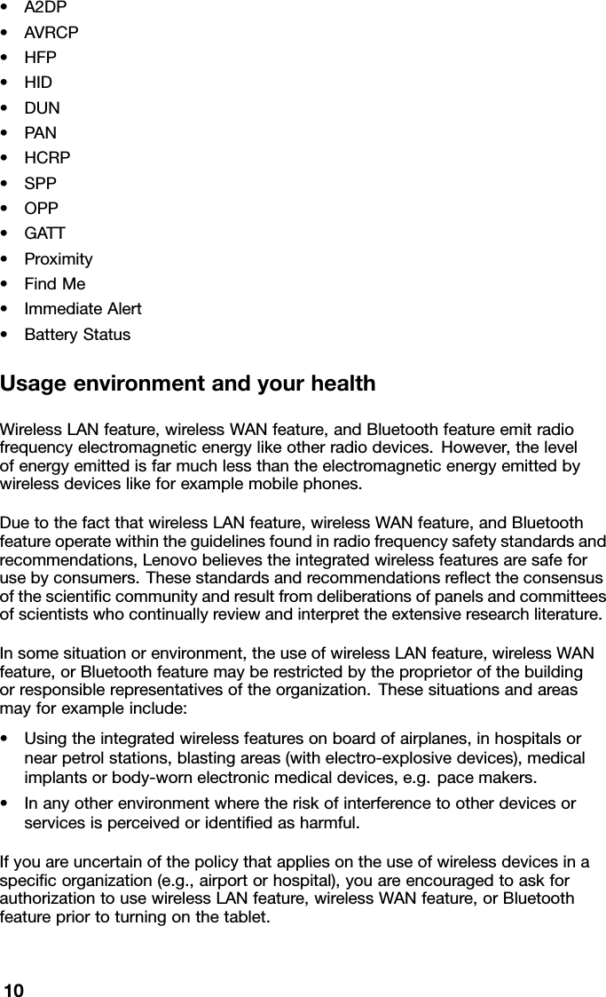 •A2DP•AVRCP•HFP•HID•DUN•PAN•HCRP•SPP•OPP•GATT•Proximity•FindMe•ImmediateAlert•BatteryStatusUsageenvironmentandyourhealthWirelessLANfeature,wirelessWANfeature,andBluetoothfeatureemitradiofrequencyelectromagneticenergylikeotherradiodevices.However,thelevelofenergyemittedisfarmuchlessthantheelectromagneticenergyemittedbywirelessdeviceslikeforexamplemobilephones.DuetothefactthatwirelessLANfeature,wirelessWANfeature,andBluetoothfeatureoperatewithintheguidelinesfoundinradiofrequencysafetystandardsandrecommendations,Lenovobelievestheintegratedwirelessfeaturesaresafeforusebyconsumers.Thesestandardsandrecommendationsreecttheconsensusofthescienticcommunityandresultfromdeliberationsofpanelsandcommitteesofscientistswhocontinuallyreviewandinterprettheextensiveresearchliterature.Insomesituationorenvironment,theuseofwirelessLANfeature,wirelessWANfeature,orBluetoothfeaturemayberestrictedbytheproprietorofthebuildingorresponsiblerepresentativesoftheorganization.Thesesituationsandareasmayforexampleinclude:•Usingtheintegratedwirelessfeaturesonboardofairplanes,inhospitalsornearpetrolstations,blastingareas(withelectro-explosivedevices),medicalimplantsorbody-wornelectronicmedicaldevices,e.g.pacemakers.•Inanyotherenvironmentwheretheriskofinterferencetootherdevicesorservicesisperceivedoridentiedasharmful.Ifyouareuncertainofthepolicythatappliesontheuseofwirelessdevicesinaspecicorganization(e.g.,airportorhospital),youareencouragedtoaskforauthorizationtousewirelessLANfeature,wirelessWANfeature,orBluetoothfeaturepriortoturningonthetablet.10