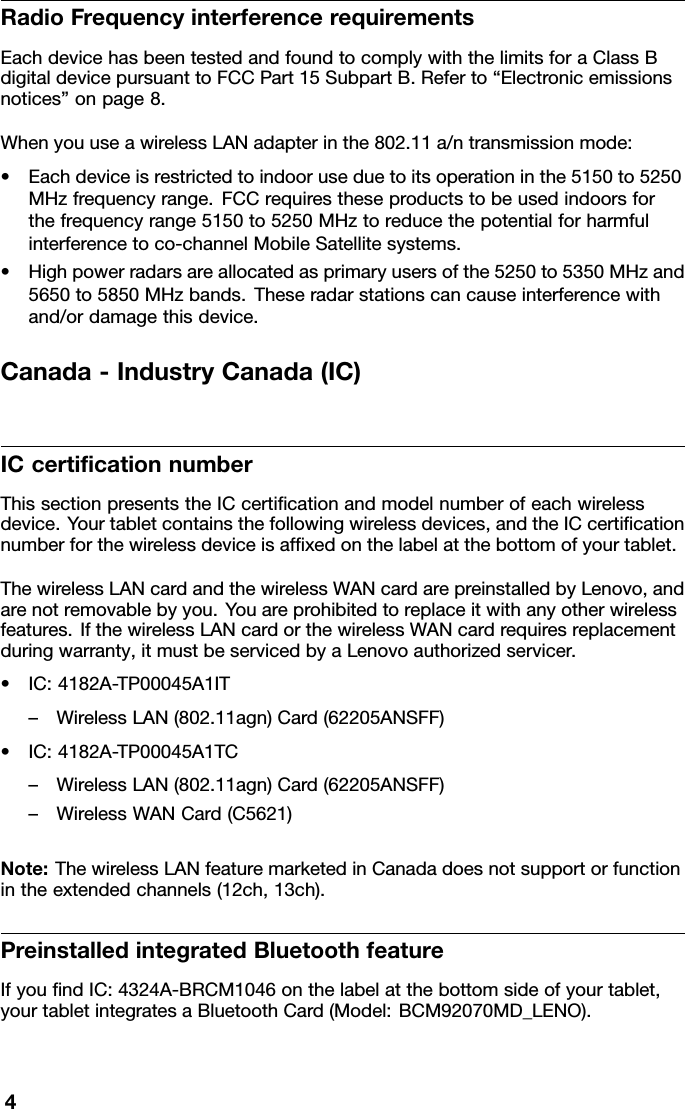 RadioFrequencyinterferencerequirementsEachdevicehasbeentestedandfoundtocomplywiththelimitsforaClassBdigitaldevicepursuanttoFCCPart15SubpartB.Referto“Electronicemissionsnotices”onpage8.WhenyouuseawirelessLANadapterinthe802.11a/ntransmissionmode:•Eachdeviceisrestrictedtoindooruseduetoitsoperationinthe5150to5250MHzfrequencyrange.FCCrequirestheseproductstobeusedindoorsforthefrequencyrange5150to5250MHztoreducethepotentialforharmfulinterferencetoco-channelMobileSatellitesystems.•Highpowerradarsareallocatedasprimaryusersofthe5250to5350MHzand5650to5850MHzbands.Theseradarstationscancauseinterferencewithand/ordamagethisdevice.Canada-IndustryCanada(IC)ICcerticationnumberThissectionpresentstheICcerticationandmodelnumberofeachwirelessdevice.Yourtabletcontainsthefollowingwirelessdevices,andtheICcerticationnumberforthewirelessdeviceisafxedonthelabelatthebottomofyourtablet.ThewirelessLANcardandthewirelessWANcardarepreinstalledbyLenovo,andarenotremovablebyyou.Youareprohibitedtoreplaceitwithanyotherwirelessfeatures.IfthewirelessLANcardorthewirelessWANcardrequiresreplacementduringwarranty,itmustbeservicedbyaLenovoauthorizedservicer.•IC:4182A-TP00045A1IT–WirelessLAN(802.11agn)Card(62205ANSFF)•IC:4182A-TP00045A1TC–WirelessLAN(802.11agn)Card(62205ANSFF)–WirelessWANCard(C5621)Note:ThewirelessLANfeaturemarketedinCanadadoesnotsupportorfunctionintheextendedchannels(12ch,13ch).PreinstalledintegratedBluetoothfeatureIfyoundIC:4324A-BRCM1046onthelabelatthebottomsideofyourtablet,yourtabletintegratesaBluetoothCard(Model:BCM92070MD_LENO).4