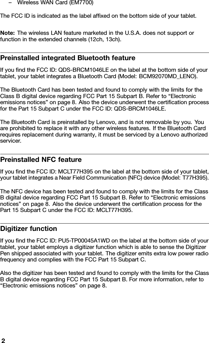 –WirelessWANCard(EM7700)TheFCCIDisindicatedasthelabelafxedonthebottomsideofyourtablet.Note:ThewirelessLANfeaturemarketedintheU.S.A.doesnotsupportorfunctionintheextendedchannels(12ch,13ch).PreinstalledintegratedBluetoothfeatureIfyoundtheFCCID:QDS-BRCM1046LEonthelabelatthebottomsideofyourtablet,yourtabletintegratesaBluetoothCard(Model:BCM92070MD_LENO).TheBluetoothCardhasbeentestedandfoundtocomplywiththelimitsfortheClassBdigitaldeviceregardingFCCPart15SubpartB.Referto“Electronicemissionsnotices”onpage8.AlsothedeviceunderwentthecerticationprocessforthePart15SubpartCundertheFCCID:QDS-BRCM1046LE.TheBluetoothCardispreinstalledbyLenovo,andisnotremovablebyyou.Youareprohibitedtoreplaceitwithanyotherwirelessfeatures.IftheBluetoothCardrequiresreplacementduringwarranty,itmustbeservicedbyaLenovoauthorizedservicer.PreinstalledNFCfeatureIfyoundtheFCCID:MCL T77H395onthelabelatthebottomsideofyourtablet,yourtabletintegratesaNearFieldCommunication(NFC)device(Model:T77H395).TheNFCdevicehasbeentestedandfoundtocomplywiththelimitsfortheClassBdigitaldeviceregardingFCCPart15SubpartB.Referto“Electronicemissionsnotices”onpage8.AlsothedeviceunderwentthecerticationprocessforthePart15SubpartCundertheFCCID:MCLT77H395.DigitizerfunctionIfyoundtheFCCID:PU5-TP00045A1WDonthelabelatthebottomsideofyourtablet,yourtabletemploysadigitizerfunctionwhichisabletosensetheDigitizerPenshippedassociatedwithyourtablet.ThedigitizeremitsextralowpowerradiofrequencyandcomplieswiththeFCCPart15SubpartC.AlsothedigitizerhasbeentestedandfoundtocomplywiththelimitsfortheClassBdigitaldeviceregardingFCCPart15SubpartB.Formoreinformation,referto“Electronicemissionsnotices”onpage8.2