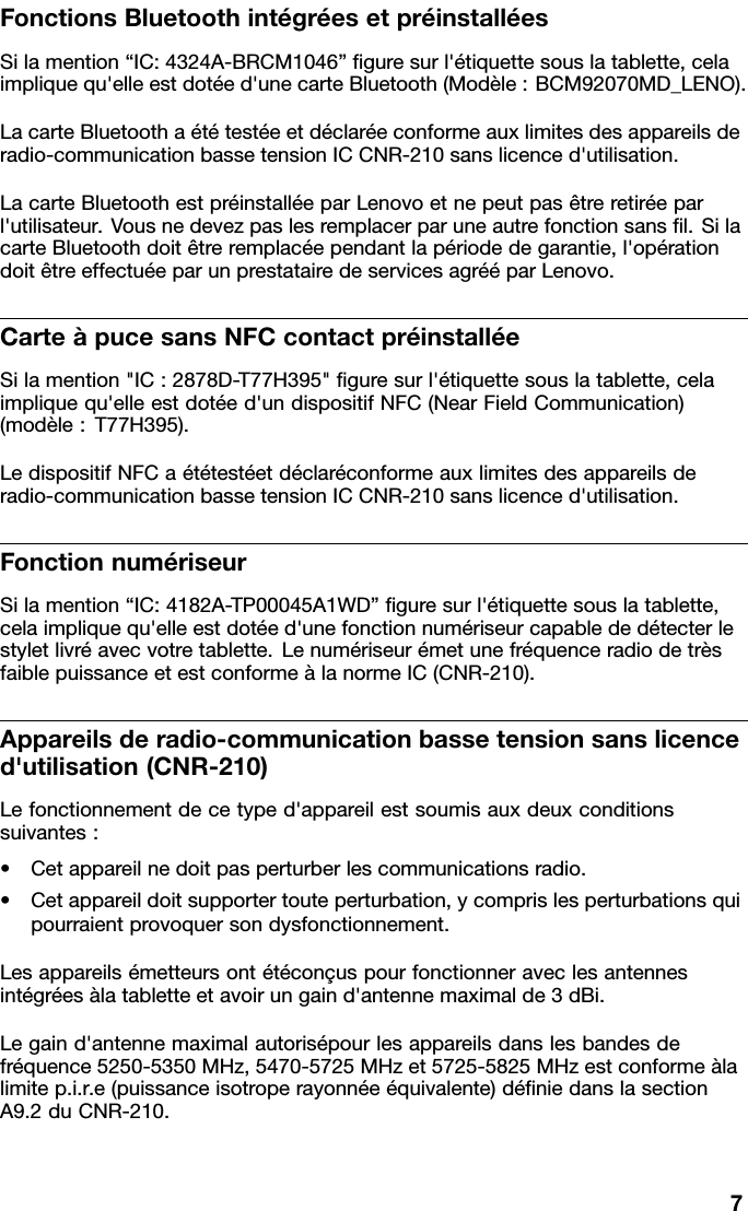 FonctionsBluetoothintégréesetpréinstalléesSilamention“IC:4324A-BRCM1046”guresurl&apos;étiquettesouslatablette,celaimpliquequ&apos;elleestdotéed&apos;unecarteBluetooth(Modèle:BCM92070MD_LENO).LacarteBluetoothaététestéeetdéclaréeconformeauxlimitesdesappareilsderadio-communicationbassetensionICCNR-210sanslicenced&apos;utilisation.LacarteBluetoothestpréinstalléeparLenovoetnepeutpasêtreretiréeparl&apos;utilisateur.Vousnedevezpaslesremplacerparuneautrefonctionsansl.SilacarteBluetoothdoitêtreremplacéependantlapériodedegarantie,l&apos;opérationdoitêtreeffectuéeparunprestatairedeservicesagrééparLenovo.CarteàpucesansNFCcontactpréinstalléeSilamention&quot;IC:2878D-T77H395&quot;guresurl&apos;étiquettesouslatablette,celaimpliquequ&apos;elleestdotéed&apos;undispositifNFC(NearFieldCommunication)(modèle:T77H395).LedispositifNFCaététestéetdéclaréconformeauxlimitesdesappareilsderadio-communicationbassetensionICCNR-210sanslicenced&apos;utilisation.FonctionnumériseurSilamention“IC:4182A-TP00045A1WD”guresurl&apos;étiquettesouslatablette,celaimpliquequ&apos;elleestdotéed&apos;unefonctionnumériseurcapablededétecterlestyletlivréavecvotretablette.LenumériseurémetunefréquenceradiodetrèsfaiblepuissanceetestconformeàlanormeIC(CNR-210).Appareilsderadio-communicationbassetensionsanslicenced&apos;utilisation(CNR-210)Lefonctionnementdecetyped&apos;appareilestsoumisauxdeuxconditionssuivantes:•Cetappareilnedoitpasperturberlescommunicationsradio.•Cetappareildoitsupportertouteperturbation,ycomprislesperturbationsquipourraientprovoquersondysfonctionnement.Lesappareilsémetteursontétéconçuspourfonctionneraveclesantennesintégréesàlatabletteetavoirungaind&apos;antennemaximalde3dBi.Legaind&apos;antennemaximalautorisépourlesappareilsdanslesbandesdefréquence5250-5350MHz,5470-5725MHzet5725-5825MHzestconformeàlalimitep.i.r.e(puissanceisotroperayonnéeéquivalente)déniedanslasectionA9.2duCNR-210.7