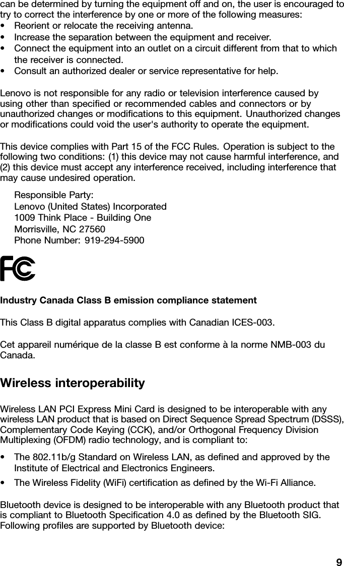 canbedeterminedbyturningtheequipmentoffandon,theuserisencouragedtotrytocorrecttheinterferencebyoneormoreofthefollowingmeasures:•Reorientorrelocatethereceivingantenna.•Increasetheseparationbetweentheequipmentandreceiver.•Connecttheequipmentintoanoutletonacircuitdifferentfromthattowhichthereceiverisconnected.•Consultanauthorizeddealerorservicerepresentativeforhelp.Lenovoisnotresponsibleforanyradioortelevisioninterferencecausedbyusingotherthanspeciedorrecommendedcablesandconnectorsorbyunauthorizedchangesormodicationstothisequipment.Unauthorizedchangesormodicationscouldvoidtheuser&apos;sauthoritytooperatetheequipment.ThisdevicecomplieswithPart15oftheFCCRules.Operationissubjecttothefollowingtwoconditions:(1)thisdevicemaynotcauseharmfulinterference,and(2)thisdevicemustacceptanyinterferencereceived,includinginterferencethatmaycauseundesiredoperation.ResponsibleParty:Lenovo(UnitedStates)Incorporated1009ThinkPlace-BuildingOneMorrisville,NC27560PhoneNumber:919-294-5900IndustryCanadaClassBemissioncompliancestatementThisClassBdigitalapparatuscomplieswithCanadianICES-003.CetappareilnumériquedelaclasseBestconformeàlanormeNMB-003duCanada.WirelessinteroperabilityWirelessLANPCIExpressMiniCardisdesignedtobeinteroperablewithanywirelessLANproductthatisbasedonDirectSequenceSpreadSpectrum(DSSS),ComplementaryCodeKeying(CCK),and/orOrthogonalFrequencyDivisionMultiplexing(OFDM)radiotechnology,andiscompliantto:•The802.11b/gStandardonWirelessLAN,asdenedandapprovedbytheInstituteofElectricalandElectronicsEngineers.•TheWirelessFidelity(WiFi)certicationasdenedbytheWi-FiAlliance.BluetoothdeviceisdesignedtobeinteroperablewithanyBluetoothproductthatiscomplianttoBluetoothSpecication4.0asdenedbytheBluetoothSIG.FollowingprolesaresupportedbyBluetoothdevice:9