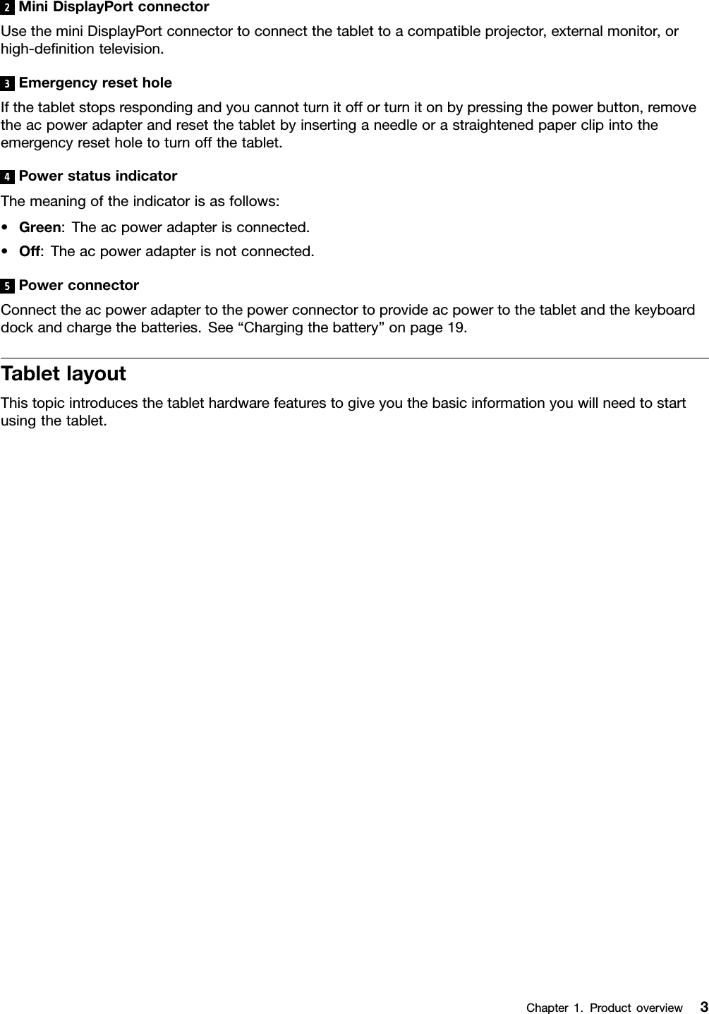 2MiniDisplayPortconnectorUsetheminiDisplayPortconnectortoconnectthetablettoacompatibleprojector,externalmonitor,orhigh-denitiontelevision.3EmergencyresetholeIfthetabletstopsrespondingandyoucannotturnitofforturnitonbypressingthepowerbutton,removetheacpoweradapterandresetthetabletbyinsertinganeedleorastraightenedpaperclipintotheemergencyresetholetoturnoffthetablet.4PowerstatusindicatorThemeaningoftheindicatorisasfollows:•Green:Theacpoweradapterisconnected.•Off:Theacpoweradapterisnotconnected.5PowerconnectorConnecttheacpoweradaptertothepowerconnectortoprovideacpowertothetabletandthekeyboarddockandchargethebatteries.See“Chargingthebattery”onpage19.TabletlayoutThistopicintroducesthetablethardwarefeaturestogiveyouthebasicinformationyouwillneedtostartusingthetablet.Chapter1.Productoverview3