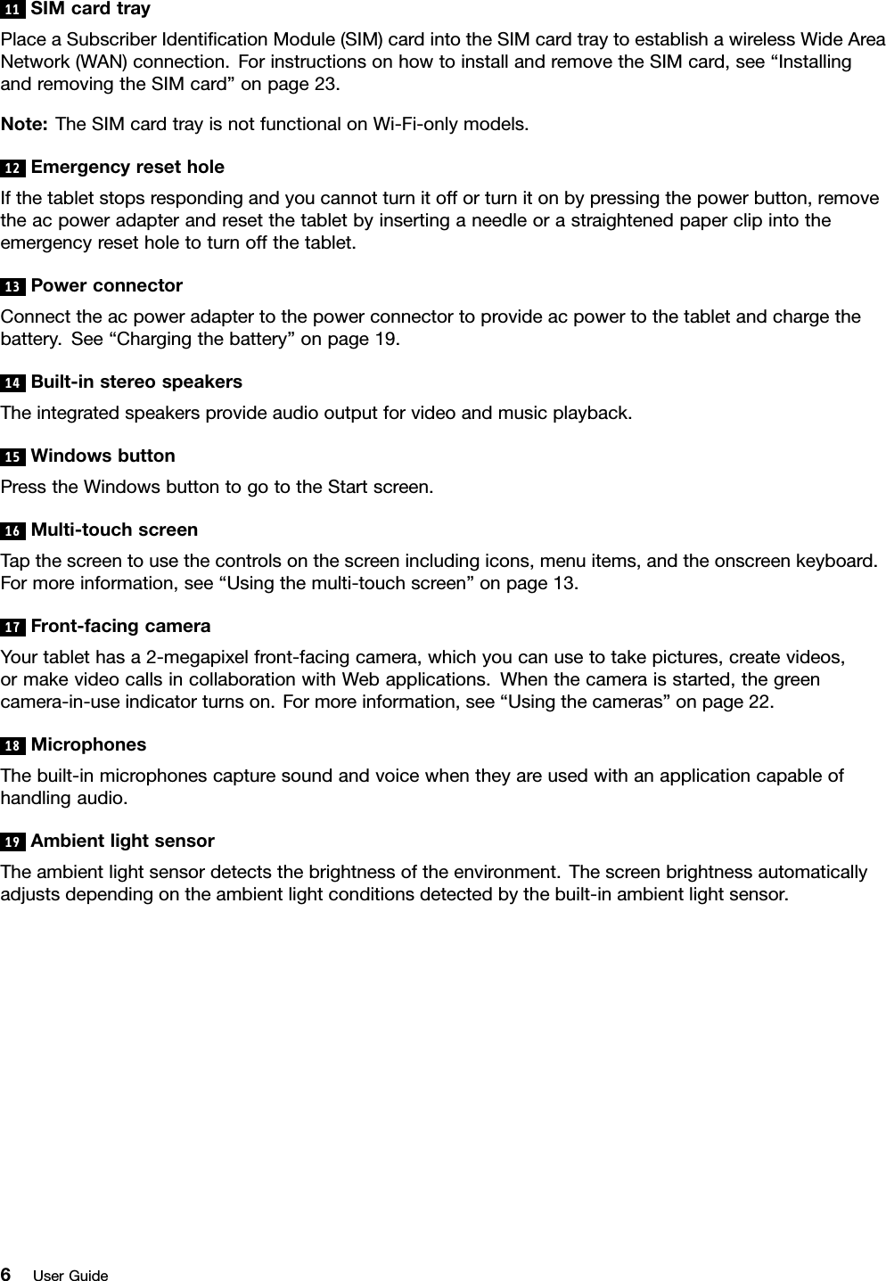 11SIMcardtrayPlaceaSubscriberIdenticationModule(SIM)cardintotheSIMcardtraytoestablishawirelessWideAreaNetwork(WAN)connection.ForinstructionsonhowtoinstallandremovetheSIMcard,see“InstallingandremovingtheSIMcard”onpage23.Note:TheSIMcardtrayisnotfunctionalonWi-Fi-onlymodels.12EmergencyresetholeIfthetabletstopsrespondingandyoucannotturnitofforturnitonbypressingthepowerbutton,removetheacpoweradapterandresetthetabletbyinsertinganeedleorastraightenedpaperclipintotheemergencyresetholetoturnoffthetablet.13PowerconnectorConnecttheacpoweradaptertothepowerconnectortoprovideacpowertothetabletandchargethebattery.See“Chargingthebattery”onpage19.14Built-instereospeakersTheintegratedspeakersprovideaudiooutputforvideoandmusicplayback.15WindowsbuttonPresstheWindowsbuttontogototheStartscreen.16Multi-touchscreenTapthescreentousethecontrolsonthescreenincludingicons,menuitems,andtheonscreenkeyboard.Formoreinformation,see“Usingthemulti-touchscreen”onpage13.17Front-facingcameraYourtablethasa2-megapixelfront-facingcamera,whichyoucanusetotakepictures,createvideos,ormakevideocallsincollaborationwithWebapplications.Whenthecameraisstarted,thegreencamera-in-useindicatorturnson.Formoreinformation,see“Usingthecameras”onpage22.18MicrophonesThebuilt-inmicrophonescapturesoundandvoicewhentheyareusedwithanapplicationcapableofhandlingaudio.19AmbientlightsensorTheambientlightsensordetectsthebrightnessoftheenvironment.Thescreenbrightnessautomaticallyadjustsdependingontheambientlightconditionsdetectedbythebuilt-inambientlightsensor.6UserGuide