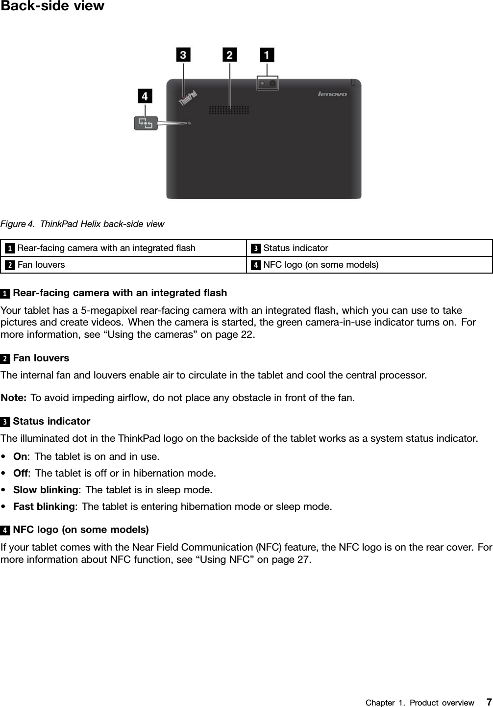 Back-sideviewFigure4.ThinkPadHelixback-sideview1Rear-facingcamerawithanintegratedash3Statusindicator2Fanlouvers4NFClogo(onsomemodels)1Rear-facingcamerawithanintegratedashYourtablethasa5-megapixelrear-facingcamerawithanintegratedash,whichyoucanusetotakepicturesandcreatevideos.Whenthecameraisstarted,thegreencamera-in-useindicatorturnson.Formoreinformation,see“Usingthecameras”onpage22.2FanlouversTheinternalfanandlouversenableairtocirculateinthetabletandcoolthecentralprocessor.Note:Toavoidimpedingairow,donotplaceanyobstacleinfrontofthefan.3StatusindicatorTheilluminateddotintheThinkPadlogoonthebacksideofthetabletworksasasystemstatusindicator.•On:Thetabletisonandinuse.•Off:Thetabletisofforinhibernationmode.•Slowblinking:Thetabletisinsleepmode.•Fastblinking:Thetabletisenteringhibernationmodeorsleepmode.4NFClogo(onsomemodels)IfyourtabletcomeswiththeNearFieldCommunication(NFC)feature,theNFClogoisontherearcover.FormoreinformationaboutNFCfunction,see“UsingNFC”onpage27.Chapter1.Productoverview7