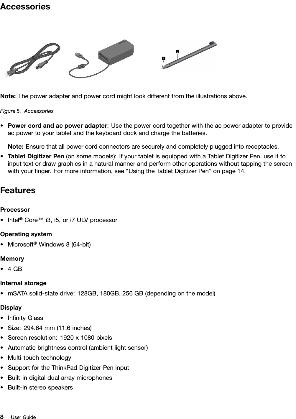 AccessoriesNote:Thepoweradapterandpowercordmightlookdifferentfromtheillustrationsabove.Figure5.Accessories•Powercordandacpoweradapter:Usethepowercordtogetherwiththeacpoweradaptertoprovideacpowertoyourtabletandthekeyboarddockandchargethebatteries.Note:Ensurethatallpowercordconnectorsaresecurelyandcompletelypluggedintoreceptacles.•TabletDigitizerPen(onsomemodels):IfyourtabletisequippedwithaTabletDigitizerPen,useittoinputtextordrawgraphicsinanaturalmannerandperformotheroperationswithouttappingthescreenwithyournger.Formoreinformation,see“UsingtheTabletDigitizerPen”onpage14.FeaturesProcessor•Intel®Core™i3,i5,ori7ULVprocessorOperatingsystem•Microsoft®Windows8(64-bit)Memory•4GBInternalstorage•mSATAsolid-statedrive:128GB,180GB,256GB(dependingonthemodel)Display•InnityGlass•Size:294.64mm(11.6inches)•Screenresolution:1920x1080pixels•Automaticbrightnesscontrol(ambientlightsensor)•Multi-touchtechnology•SupportfortheThinkPadDigitizerPeninput•Built-indigitaldualarraymicrophones•Built-instereospeakers8UserGuide