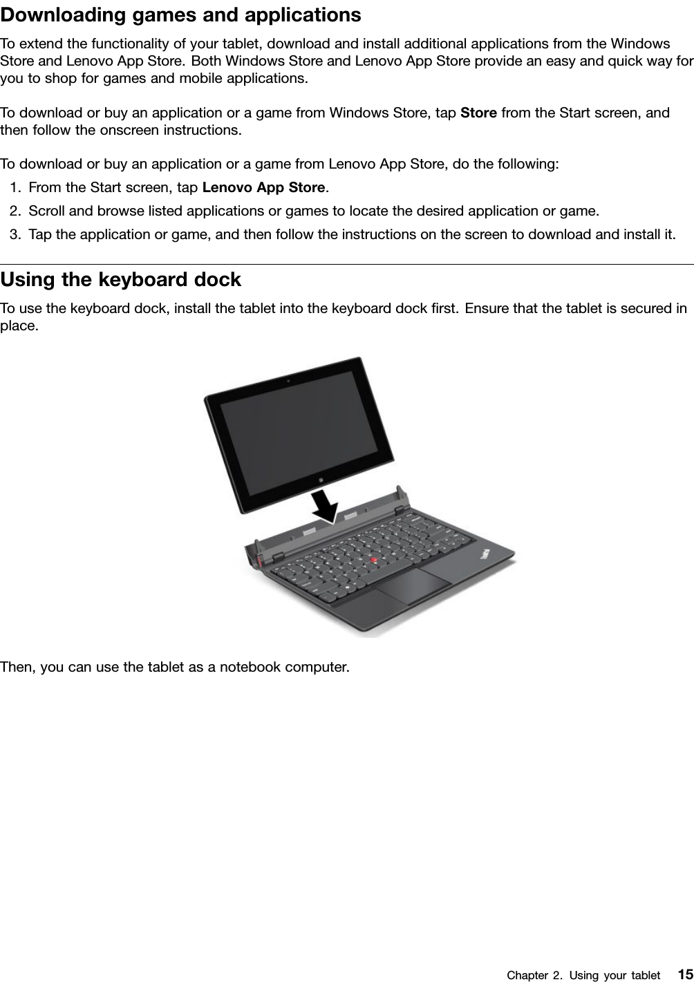 DownloadinggamesandapplicationsToextendthefunctionalityofyourtablet,downloadandinstalladditionalapplicationsfromtheWindowsStoreandLenovoAppStore.BothWindowsStoreandLenovoAppStoreprovideaneasyandquickwayforyoutoshopforgamesandmobileapplications.TodownloadorbuyanapplicationoragamefromWindowsStore,tapStorefromtheStartscreen,andthenfollowtheonscreeninstructions.TodownloadorbuyanapplicationoragamefromLenovoAppStore,dothefollowing:1.FromtheStartscreen,tapLenovoAppStore.2.Scrollandbrowselistedapplicationsorgamestolocatethedesiredapplicationorgame.3.Taptheapplicationorgame,andthenfollowtheinstructionsonthescreentodownloadandinstallit.UsingthekeyboarddockTousethekeyboarddock,installthetabletintothekeyboarddockrst.Ensurethatthetabletissecuredinplace.Then,youcanusethetabletasanotebookcomputer.Chapter2.Usingyourtablet15