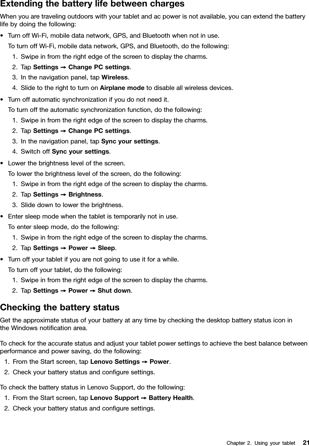 ExtendingthebatterylifebetweenchargesWhenyouaretravelingoutdoorswithyourtabletandacpowerisnotavailable,youcanextendthebatterylifebydoingthefollowing:•TurnoffWi-Fi,mobiledatanetwork,GPS,andBluetoothwhennotinuse.ToturnoffWi-Fi,mobiledatanetwork,GPS,andBluetooth,dothefollowing:1.Swipeinfromtherightedgeofthescreentodisplaythecharms.2.TapSettings➙ChangePCsettings.3.Inthenavigationpanel,tapWireless.4.SlidetotherighttoturnonAirplanemodetodisableallwirelessdevices.•Turnoffautomaticsynchronizationifyoudonotneedit.Toturnofftheautomaticsynchronizationfunction,dothefollowing:1.Swipeinfromtherightedgeofthescreentodisplaythecharms.2.TapSettings➙ChangePCsettings.3.Inthenavigationpanel,tapSyncyoursettings.4.SwitchoffSyncyoursettings.•Lowerthebrightnesslevelofthescreen.Tolowerthebrightnesslevelofthescreen,dothefollowing:1.Swipeinfromtherightedgeofthescreentodisplaythecharms.2.TapSettings➙Brightness.3.Slidedowntolowerthebrightness.•Entersleepmodewhenthetabletistemporarilynotinuse.Toentersleepmode,dothefollowing:1.Swipeinfromtherightedgeofthescreentodisplaythecharms.2.TapSettings➙Power➙Sleep.•Turnoffyourtabletifyouarenotgoingtouseitforawhile.Toturnoffyourtablet,dothefollowing:1.Swipeinfromtherightedgeofthescreentodisplaythecharms.2.TapSettings➙Power➙Shutdown.CheckingthebatterystatusGettheapproximatestatusofyourbatteryatanytimebycheckingthedesktopbatterystatusiconintheWindowsnoticationarea.Tocheckfortheaccuratestatusandadjustyourtabletpowersettingstoachievethebestbalancebetweenperformanceandpowersaving,dothefollowing:1.FromtheStartscreen,tapLenovoSettings➙Power.2.Checkyourbatterystatusandconguresettings.TocheckthebatterystatusinLenovoSupport,dothefollowing:1.FromtheStartscreen,tapLenovoSupport➙BatteryHealth.2.Checkyourbatterystatusandconguresettings.Chapter2.Usingyourtablet21