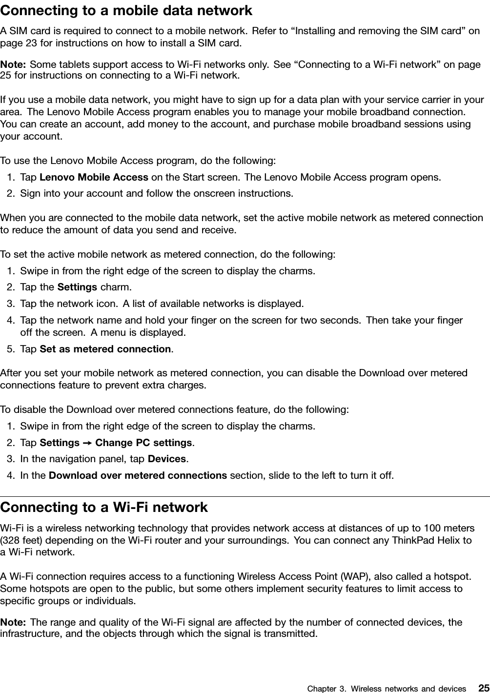 ConnectingtoamobiledatanetworkASIMcardisrequiredtoconnecttoamobilenetwork.Referto“InstallingandremovingtheSIMcard”onpage23forinstructionsonhowtoinstallaSIMcard.Note:SometabletssupportaccesstoWi-Finetworksonly.See“ConnectingtoaWi-Finetwork”onpage25forinstructionsonconnectingtoaWi-Finetwork.Ifyouuseamobiledatanetwork,youmighthavetosignupforadataplanwithyourservicecarrierinyourarea.TheLenovoMobileAccessprogramenablesyoutomanageyourmobilebroadbandconnection.Youcancreateanaccount,addmoneytotheaccount,andpurchasemobilebroadbandsessionsusingyouraccount.TousetheLenovoMobileAccessprogram,dothefollowing:1.TapLenovoMobileAccessontheStartscreen.TheLenovoMobileAccessprogramopens.2.Signintoyouraccountandfollowtheonscreeninstructions.Whenyouareconnectedtothemobiledatanetwork,settheactivemobilenetworkasmeteredconnectiontoreducetheamountofdatayousendandreceive.Tosettheactivemobilenetworkasmeteredconnection,dothefollowing:1.Swipeinfromtherightedgeofthescreentodisplaythecharms.2.TaptheSettingscharm.3.Tapthenetworkicon.Alistofavailablenetworksisdisplayed.4.Tapthenetworknameandholdyourngeronthescreenfortwoseconds.Thentakeyourngeroffthescreen.Amenuisdisplayed.5.TapSetasmeteredconnection.Afteryousetyourmobilenetworkasmeteredconnection,youcandisabletheDownloadovermeteredconnectionsfeaturetopreventextracharges.TodisabletheDownloadovermeteredconnectionsfeature,dothefollowing:1.Swipeinfromtherightedgeofthescreentodisplaythecharms.2.TapSettings➙ChangePCsettings.3.Inthenavigationpanel,tapDevices.4.IntheDownloadovermeteredconnectionssection,slidetothelefttoturnitoff.ConnectingtoaWi-FinetworkWi-Fiisawirelessnetworkingtechnologythatprovidesnetworkaccessatdistancesofupto100meters(328feet)dependingontheWi-Firouterandyoursurroundings.YoucanconnectanyThinkPadHelixtoaWi-Finetwork.AWi-FiconnectionrequiresaccesstoafunctioningWirelessAccessPoint(WAP),alsocalledahotspot.Somehotspotsareopentothepublic,butsomeothersimplementsecurityfeaturestolimitaccesstospecicgroupsorindividuals.Note:TherangeandqualityoftheWi-Fisignalareaffectedbythenumberofconnecteddevices,theinfrastructure,andtheobjectsthroughwhichthesignalistransmitted.Chapter3.Wirelessnetworksanddevices25