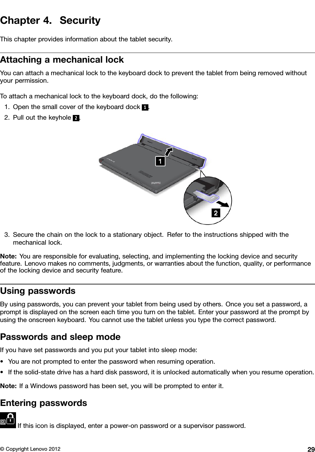 Chapter4.SecurityThischapterprovidesinformationaboutthetabletsecurity.AttachingamechanicallockYoucanattachamechanicallocktothekeyboarddocktopreventthetabletfrombeingremovedwithoutyourpermission.Toattachamechanicallocktothekeyboarddock,dothefollowing:1.Openthesmallcoverofthekeyboarddock1.2.Pulloutthekeyhole2.3.Securethechainonthelocktoastationaryobject.Refertotheinstructionsshippedwiththemechanicallock.Note:Youareresponsibleforevaluating,selecting,andimplementingthelockingdeviceandsecurityfeature.Lenovomakesnocomments,judgments,orwarrantiesaboutthefunction,quality,orperformanceofthelockingdeviceandsecurityfeature.UsingpasswordsByusingpasswords,youcanpreventyourtabletfrombeingusedbyothers.Onceyousetapassword,apromptisdisplayedonthescreeneachtimeyouturnonthetablet.Enteryourpasswordatthepromptbyusingtheonscreenkeyboard.Youcannotusethetabletunlessyoutypethecorrectpassword.PasswordsandsleepmodeIfyouhavesetpasswordsandyouputyourtabletintosleepmode:•Youarenotpromptedtoenterthepasswordwhenresumingoperation.•Ifthesolid-statedrivehasaharddiskpassword,itisunlockedautomaticallywhenyouresumeoperation.Note:IfaWindowspasswordhasbeenset,youwillbepromptedtoenterit.EnteringpasswordsIfthisiconisdisplayed,enterapower-onpasswordorasupervisorpassword.©CopyrightLenovo201229