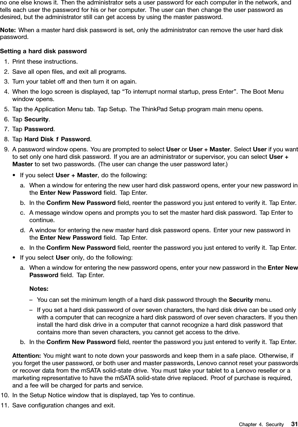 nooneelseknowsit.Thentheadministratorsetsauserpasswordforeachcomputerinthenetwork,andtellseachuserthepasswordforhisorhercomputer.Theusercanthenchangetheuserpasswordasdesired,buttheadministratorstillcangetaccessbyusingthemasterpassword.Note:Whenamasterharddiskpasswordisset,onlytheadministratorcanremovetheuserharddiskpassword.Settingaharddiskpassword1.Printtheseinstructions.2.Saveallopenles,andexitallprograms.3.Turnyourtabletoffandthenturnitonagain.4.Whenthelogoscreenisdisplayed,tap“Tointerruptnormalstartup,pressEnter”.TheBootMenuwindowopens.5.TaptheApplicationMenutab.TapSetup.TheThinkPadSetupprogrammainmenuopens.6.TapSecurity.7.TapPassword.8.TapHardDisk1Password.9.Apasswordwindowopens.YouarepromptedtoselectUserorUser+Master.SelectUserifyouwanttosetonlyoneharddiskpassword.Ifyouareanadministratororsupervisor,youcanselectUser+Mastertosettwopasswords.(Theusercanchangetheuserpasswordlater.)•IfyouselectUser+Master,dothefollowing:a.Whenawindowforenteringthenewuserharddiskpasswordopens,enteryournewpasswordintheEnterNewPasswordeld.TapEnter.b.IntheConrmNewPasswordeld,reenterthepasswordyoujustenteredtoverifyit.TapEnter.c.Amessagewindowopensandpromptsyoutosetthemasterharddiskpassword.TapEntertocontinue.d.Awindowforenteringthenewmasterharddiskpasswordopens.EnteryournewpasswordintheEnterNewPasswordeld.TapEnter.e.IntheConrmNewPasswordeld,reenterthepasswordyoujustenteredtoverifyit.TapEnter.•IfyouselectUseronly,dothefollowing:a.Whenawindowforenteringthenewpasswordopens,enteryournewpasswordintheEnterNewPasswordeld.TapEnter.Notes:–YoucansettheminimumlengthofaharddiskpasswordthroughtheSecuritymenu.–Ifyousetaharddiskpasswordofoversevencharacters,theharddiskdrivecanbeusedonlywithacomputerthatcanrecognizeaharddiskpasswordofoversevencharacters.Ifyoutheninstalltheharddiskdriveinacomputerthatcannotrecognizeaharddiskpasswordthatcontainsmorethansevencharacters,youcannotgetaccesstothedrive.b.IntheConrmNewPasswordeld,reenterthepasswordyoujustenteredtoverifyit.TapEnter.Attention:Youmightwanttonotedownyourpasswordsandkeeptheminasafeplace.Otherwise,ifyouforgettheuserpassword,orbothuserandmasterpasswords,LenovocannotresetyourpasswordsorrecoverdatafromthemSATAsolid-statedrive.YoumusttakeyourtablettoaLenovoreselleroramarketingrepresentativetohavethemSATAsolid-statedrivereplaced.Proofofpurchaseisrequired,andafeewillbechargedforpartsandservice.10.IntheSetupNoticewindowthatisdisplayed,tapYestocontinue.11.Savecongurationchangesandexit.Chapter4.Security31