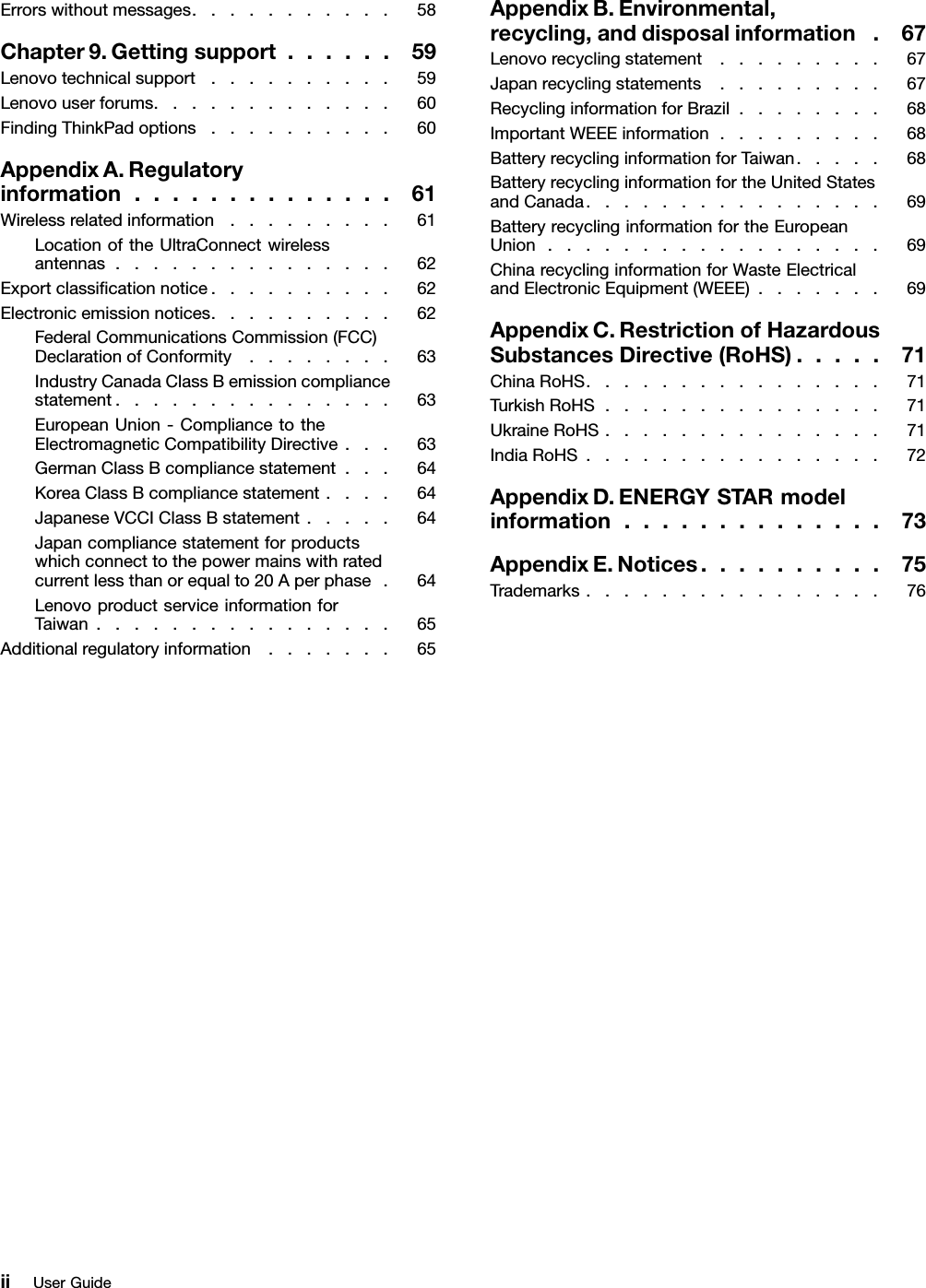 Errorswithoutmessages...........58Chapter9.Gettingsupport......59Lenovotechnicalsupport..........59Lenovouserforums.............60FindingThinkPadoptions..........60AppendixA.Regulatoryinformation..............61Wirelessrelatedinformation.........61LocationoftheUltraConnectwirelessantennas...............62Exportclassicationnotice..........62Electronicemissionnotices..........62FederalCommunicationsCommission(FCC)DeclarationofConformity........63IndustryCanadaClassBemissioncompliancestatement...............63EuropeanUnion-CompliancetotheElectromagneticCompatibilityDirective...63GermanClassBcompliancestatement...64KoreaClassBcompliancestatement....64JapaneseVCCIClassBstatement.....64Japancompliancestatementforproductswhichconnecttothepowermainswithratedcurrentlessthanorequalto20Aperphase.64LenovoproductserviceinformationforTaiwan................65Additionalregulatoryinformation.......65AppendixB.Environmental,recycling,anddisposalinformation.67Lenovorecyclingstatement.........67Japanrecyclingstatements.........67RecyclinginformationforBrazil........68ImportantWEEEinformation.........68BatteryrecyclinginformationforTaiwan.....68BatteryrecyclinginformationfortheUnitedStatesandCanada................69BatteryrecyclinginformationfortheEuropeanUnion..................69ChinarecyclinginformationforWasteElectricalandElectronicEquipment(WEEE).......69AppendixC.RestrictionofHazardousSubstancesDirective(RoHS).....71ChinaRoHS................71TurkishRoHS...............71UkraineRoHS...............71IndiaRoHS................72AppendixD.ENERGYSTARmodelinformation..............73AppendixE.Notices..........75Trademarks................76iiUserGuide