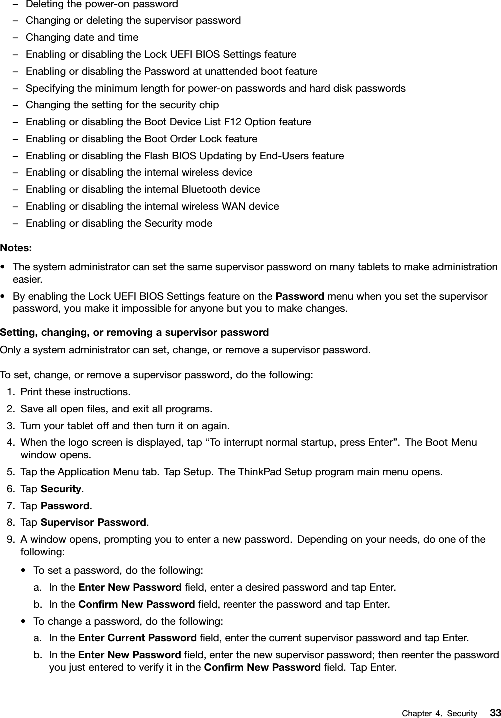 –Deletingthepower-onpassword–Changingordeletingthesupervisorpassword–Changingdateandtime–EnablingordisablingtheLockUEFIBIOSSettingsfeature–EnablingordisablingthePasswordatunattendedbootfeature–Specifyingtheminimumlengthforpower-onpasswordsandharddiskpasswords–Changingthesettingforthesecuritychip–EnablingordisablingtheBootDeviceListF12Optionfeature–EnablingordisablingtheBootOrderLockfeature–EnablingordisablingtheFlashBIOSUpdatingbyEnd-Usersfeature–Enablingordisablingtheinternalwirelessdevice–EnablingordisablingtheinternalBluetoothdevice–EnablingordisablingtheinternalwirelessWANdevice–EnablingordisablingtheSecuritymodeNotes:•Thesystemadministratorcansetthesamesupervisorpasswordonmanytabletstomakeadministrationeasier.•ByenablingtheLockUEFIBIOSSettingsfeatureonthePasswordmenuwhenyousetthesupervisorpassword,youmakeitimpossibleforanyonebutyoutomakechanges.Setting,changing,orremovingasupervisorpasswordOnlyasystemadministratorcanset,change,orremoveasupervisorpassword.Toset,change,orremoveasupervisorpassword,dothefollowing:1.Printtheseinstructions.2.Saveallopenles,andexitallprograms.3.Turnyourtabletoffandthenturnitonagain.4.Whenthelogoscreenisdisplayed,tap“Tointerruptnormalstartup,pressEnter”.TheBootMenuwindowopens.5.TaptheApplicationMenutab.TapSetup.TheThinkPadSetupprogrammainmenuopens.6.TapSecurity.7.TapPassword.8.TapSupervisorPassword.9.Awindowopens,promptingyoutoenteranewpassword.Dependingonyourneeds,dooneofthefollowing:•Tosetapassword,dothefollowing:a.IntheEnterNewPasswordeld,enteradesiredpasswordandtapEnter.b.IntheConrmNewPasswordeld,reenterthepasswordandtapEnter.•Tochangeapassword,dothefollowing:a.IntheEnterCurrentPasswordeld,enterthecurrentsupervisorpasswordandtapEnter.b.IntheEnterNewPasswordeld,enterthenewsupervisorpassword;thenreenterthepasswordyoujustenteredtoverifyitintheConrmNewPasswordeld.TapEnter.Chapter4.Security33