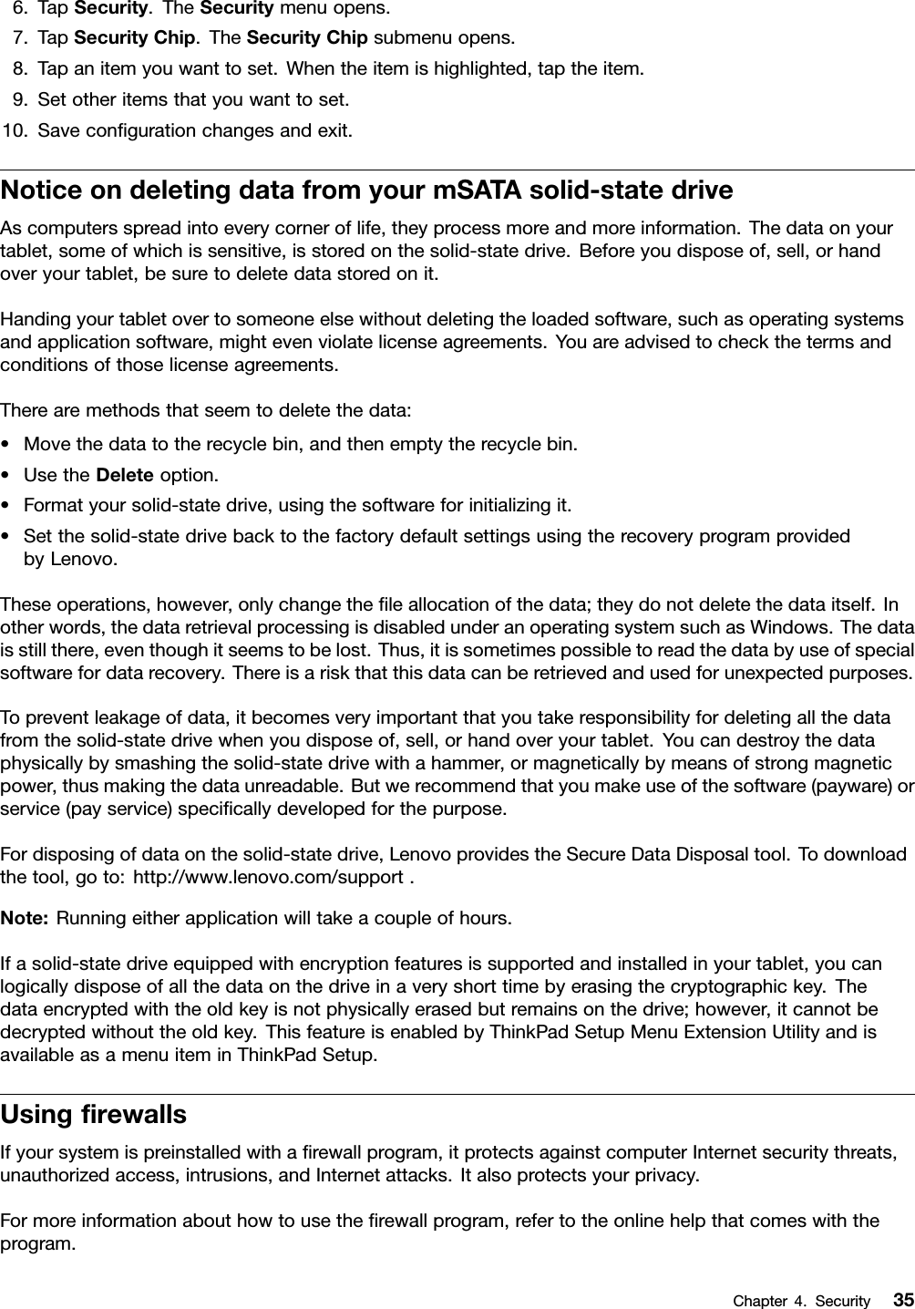 6.TapSecurity.TheSecuritymenuopens.7.TapSecurityChip.TheSecurityChipsubmenuopens.8.Tapanitemyouwanttoset.Whentheitemishighlighted,taptheitem.9.Setotheritemsthatyouwanttoset.10.Savecongurationchangesandexit.NoticeondeletingdatafromyourmSATAsolid-statedriveAscomputersspreadintoeverycorneroflife,theyprocessmoreandmoreinformation.Thedataonyourtablet,someofwhichissensitive,isstoredonthesolid-statedrive.Beforeyoudisposeof,sell,orhandoveryourtablet,besuretodeletedatastoredonit.Handingyourtabletovertosomeoneelsewithoutdeletingtheloadedsoftware,suchasoperatingsystemsandapplicationsoftware,mightevenviolatelicenseagreements.Youareadvisedtocheckthetermsandconditionsofthoselicenseagreements.Therearemethodsthatseemtodeletethedata:•Movethedatatotherecyclebin,andthenemptytherecyclebin.•UsetheDeleteoption.•Formatyoursolid-statedrive,usingthesoftwareforinitializingit.•Setthesolid-statedrivebacktothefactorydefaultsettingsusingtherecoveryprogramprovidedbyLenovo.Theseoperations,however,onlychangetheleallocationofthedata;theydonotdeletethedataitself.Inotherwords,thedataretrievalprocessingisdisabledunderanoperatingsystemsuchasWindows.Thedataisstillthere,eventhoughitseemstobelost.Thus,itissometimespossibletoreadthedatabyuseofspecialsoftwarefordatarecovery.Thereisariskthatthisdatacanberetrievedandusedforunexpectedpurposes.Topreventleakageofdata,itbecomesveryimportantthatyoutakeresponsibilityfordeletingallthedatafromthesolid-statedrivewhenyoudisposeof,sell,orhandoveryourtablet.Youcandestroythedataphysicallybysmashingthesolid-statedrivewithahammer,ormagneticallybymeansofstrongmagneticpower,thusmakingthedataunreadable.Butwerecommendthatyoumakeuseofthesoftware(payware)orservice(payservice)specicallydevelopedforthepurpose.Fordisposingofdataonthesolid-statedrive,LenovoprovidestheSecureDataDisposaltool.Todownloadthetool,goto:http://www.lenovo.com/support.Note:Runningeitherapplicationwilltakeacoupleofhours.Ifasolid-statedriveequippedwithencryptionfeaturesissupportedandinstalledinyourtablet,youcanlogicallydisposeofallthedataonthedriveinaveryshorttimebyerasingthecryptographickey.Thedataencryptedwiththeoldkeyisnotphysicallyerasedbutremainsonthedrive;however,itcannotbedecryptedwithouttheoldkey.ThisfeatureisenabledbyThinkPadSetupMenuExtensionUtilityandisavailableasamenuiteminThinkPadSetup.UsingrewallsIfyoursystemispreinstalledwitharewallprogram,itprotectsagainstcomputerInternetsecuritythreats,unauthorizedaccess,intrusions,andInternetattacks.Italsoprotectsyourprivacy.Formoreinformationabouthowtousetherewallprogram,refertotheonlinehelpthatcomeswiththeprogram.Chapter4.Security35