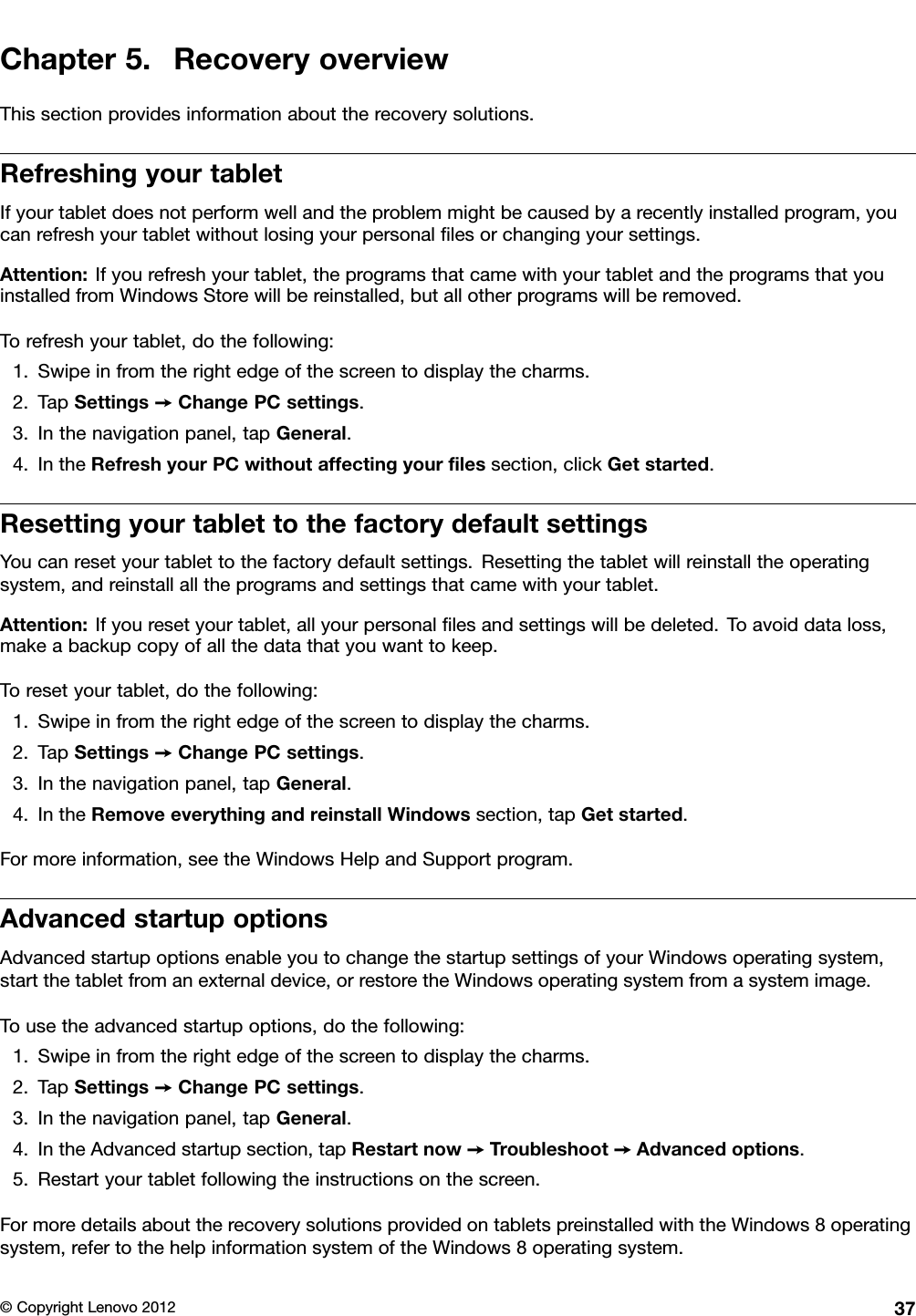 Chapter5.RecoveryoverviewThissectionprovidesinformationabouttherecoverysolutions.RefreshingyourtabletIfyourtabletdoesnotperformwellandtheproblemmightbecausedbyarecentlyinstalledprogram,youcanrefreshyourtabletwithoutlosingyourpersonallesorchangingyoursettings.Attention:Ifyourefreshyourtablet,theprogramsthatcamewithyourtabletandtheprogramsthatyouinstalledfromWindowsStorewillbereinstalled,butallotherprogramswillberemoved.Torefreshyourtablet,dothefollowing:1.Swipeinfromtherightedgeofthescreentodisplaythecharms.2.TapSettings➙ChangePCsettings.3.Inthenavigationpanel,tapGeneral.4.IntheRefreshyourPCwithoutaffectingyourlessection,clickGetstarted.ResettingyourtablettothefactorydefaultsettingsYoucanresetyourtablettothefactorydefaultsettings.Resettingthetabletwillreinstalltheoperatingsystem,andreinstallalltheprogramsandsettingsthatcamewithyourtablet.Attention:Ifyouresetyourtablet,allyourpersonallesandsettingswillbedeleted.Toavoiddataloss,makeabackupcopyofallthedatathatyouwanttokeep.Toresetyourtablet,dothefollowing:1.Swipeinfromtherightedgeofthescreentodisplaythecharms.2.TapSettings➙ChangePCsettings.3.Inthenavigationpanel,tapGeneral.4.IntheRemoveeverythingandreinstallWindowssection,tapGetstarted.Formoreinformation,seetheWindowsHelpandSupportprogram.AdvancedstartupoptionsAdvancedstartupoptionsenableyoutochangethestartupsettingsofyourWindowsoperatingsystem,startthetabletfromanexternaldevice,orrestoretheWindowsoperatingsystemfromasystemimage.Tousetheadvancedstartupoptions,dothefollowing:1.Swipeinfromtherightedgeofthescreentodisplaythecharms.2.TapSettings➙ChangePCsettings.3.Inthenavigationpanel,tapGeneral.4.IntheAdvancedstartupsection,tapRestartnow➙Troubleshoot➙Advancedoptions.5.Restartyourtabletfollowingtheinstructionsonthescreen.FormoredetailsabouttherecoverysolutionsprovidedontabletspreinstalledwiththeWindows8operatingsystem,refertothehelpinformationsystemoftheWindows8operatingsystem.©CopyrightLenovo201237