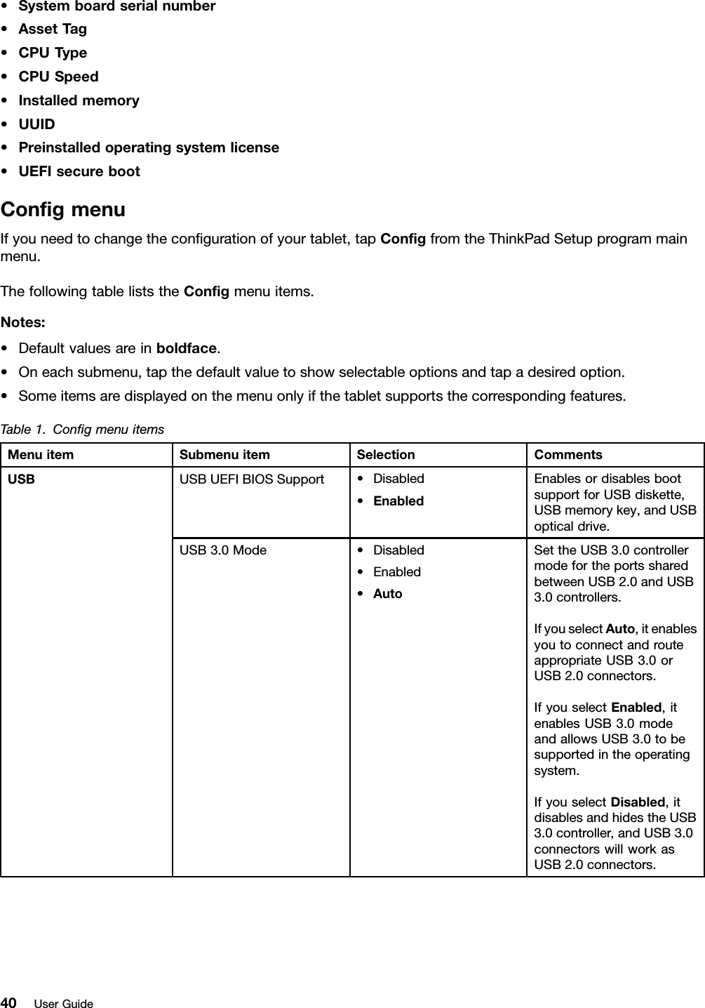 •Systemboardserialnumber•AssetT ag•CPUType•CPUSpeed•Installedmemory•UUID•Preinstalledoperatingsystemlicense•UEFIsecurebootCongmenuIfyouneedtochangethecongurationofyourtablet,tapCongfromtheThinkPadSetupprogrammainmenu.ThefollowingtableliststheCongmenuitems.Notes:•Defaultvaluesareinboldface.•Oneachsubmenu,tapthedefaultvaluetoshowselectableoptionsandtapadesiredoption.•Someitemsaredisplayedonthemenuonlyifthetabletsupportsthecorrespondingfeatures.Table1.CongmenuitemsMenuitemSubmenuitemSelectionCommentsUSBUEFIBIOSSupport•Disabled•EnabledEnablesordisablesbootsupportforUSBdiskette,USBmemorykey,andUSBopticaldrive.USBUSB3.0Mode•Disabled•Enabled•AutoSettheUSB3.0controllermodefortheportssharedbetweenUSB2.0andUSB3.0controllers.IfyouselectAuto,itenablesyoutoconnectandrouteappropriateUSB3.0orUSB2.0connectors.IfyouselectEnabled,itenablesUSB3.0modeandallowsUSB3.0tobesupportedintheoperatingsystem.IfyouselectDisabled,itdisablesandhidestheUSB3.0controller,andUSB3.0connectorswillworkasUSB2.0connectors.40UserGuide