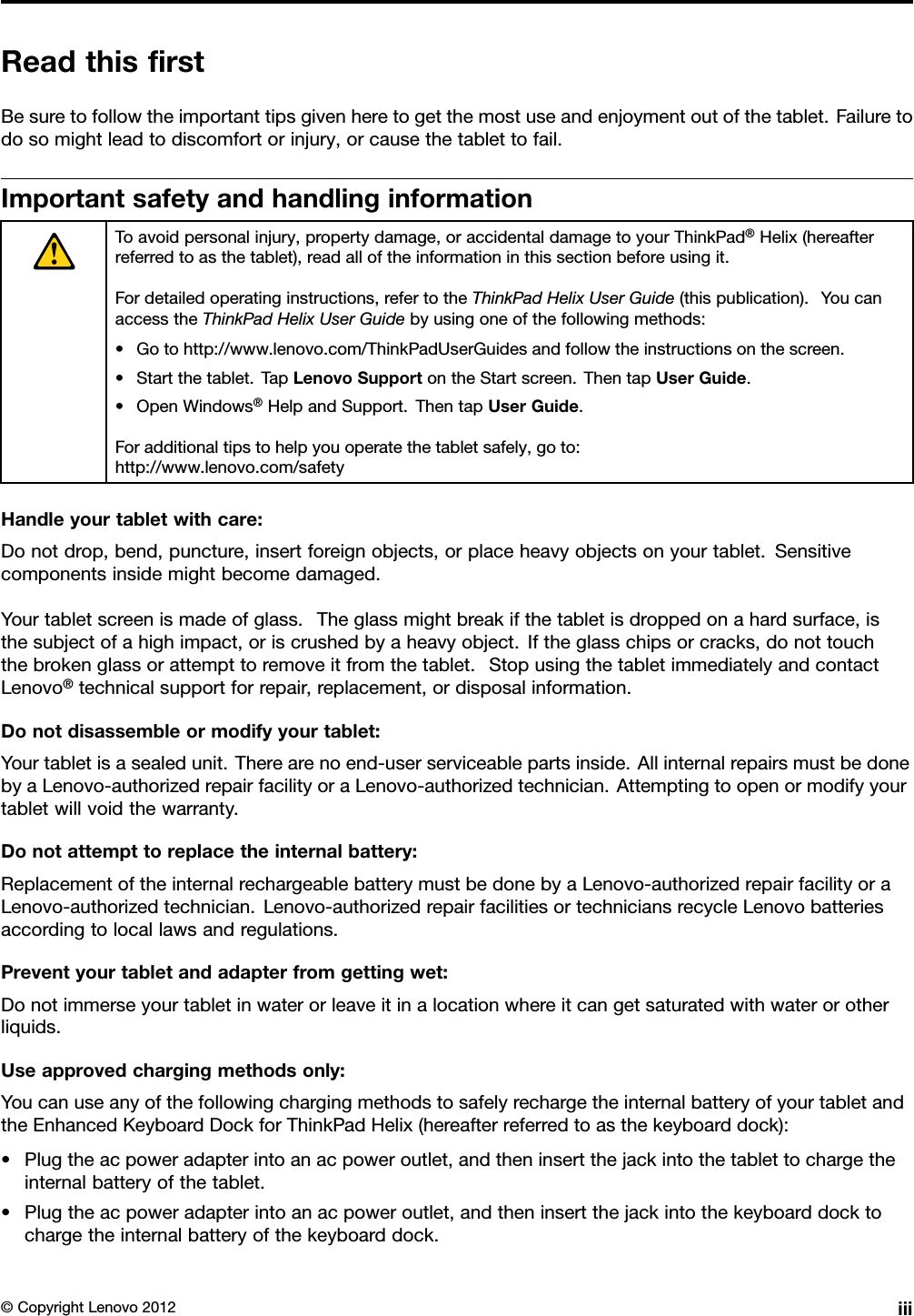 ReadthisrstBesuretofollowtheimportanttipsgivenheretogetthemostuseandenjoymentoutofthetablet.Failuretodosomightleadtodiscomfortorinjury,orcausethetablettofail.ImportantsafetyandhandlinginformationToavoidpersonalinjury,propertydamage,oraccidentaldamagetoyourThinkPad®Helix(hereafterreferredtoasthetablet),readalloftheinformationinthissectionbeforeusingit.Fordetailedoperatinginstructions,refertotheThinkPadHelixUserGuide(thispublication).YoucanaccesstheThinkPadHelixUserGuidebyusingoneofthefollowingmethods:•Gotohttp://www.lenovo.com/ThinkPadUserGuidesandfollowtheinstructionsonthescreen.•Startthetablet.TapLenovoSupportontheStartscreen.ThentapUserGuide.•OpenWindows®HelpandSupport.ThentapUserGuide.Foradditionaltipstohelpyouoperatethetabletsafely,goto:http://www.lenovo.com/safetyHandleyourtabletwithcare:Donotdrop,bend,puncture,insertforeignobjects,orplaceheavyobjectsonyourtablet.Sensitivecomponentsinsidemightbecomedamaged.Yourtabletscreenismadeofglass.Theglassmightbreakifthetabletisdroppedonahardsurface,isthesubjectofahighimpact,oriscrushedbyaheavyobject.Iftheglasschipsorcracks,donottouchthebrokenglassorattempttoremoveitfromthetablet.StopusingthetabletimmediatelyandcontactLenovo®technicalsupportforrepair,replacement,ordisposalinformation.Donotdisassembleormodifyyourtablet:Yourtabletisasealedunit.Therearenoend-userserviceablepartsinside.AllinternalrepairsmustbedonebyaLenovo-authorizedrepairfacilityoraLenovo-authorizedtechnician.Attemptingtoopenormodifyyourtabletwillvoidthewarranty.Donotattempttoreplacetheinternalbattery:ReplacementoftheinternalrechargeablebatterymustbedonebyaLenovo-authorizedrepairfacilityoraLenovo-authorizedtechnician.Lenovo-authorizedrepairfacilitiesortechniciansrecycleLenovobatteriesaccordingtolocallawsandregulations.Preventyourtabletandadapterfromgettingwet:Donotimmerseyourtabletinwaterorleaveitinalocationwhereitcangetsaturatedwithwaterorotherliquids.Useapprovedchargingmethodsonly:YoucanuseanyofthefollowingchargingmethodstosafelyrechargetheinternalbatteryofyourtabletandtheEnhancedKeyboardDockforThinkPadHelix(hereafterreferredtoasthekeyboarddock):•Plugtheacpoweradapterintoanacpoweroutlet,andtheninsertthejackintothetablettochargetheinternalbatteryofthetablet.•Plugtheacpoweradapterintoanacpoweroutlet,andtheninsertthejackintothekeyboarddocktochargetheinternalbatteryofthekeyboarddock.©CopyrightLenovo2012iii