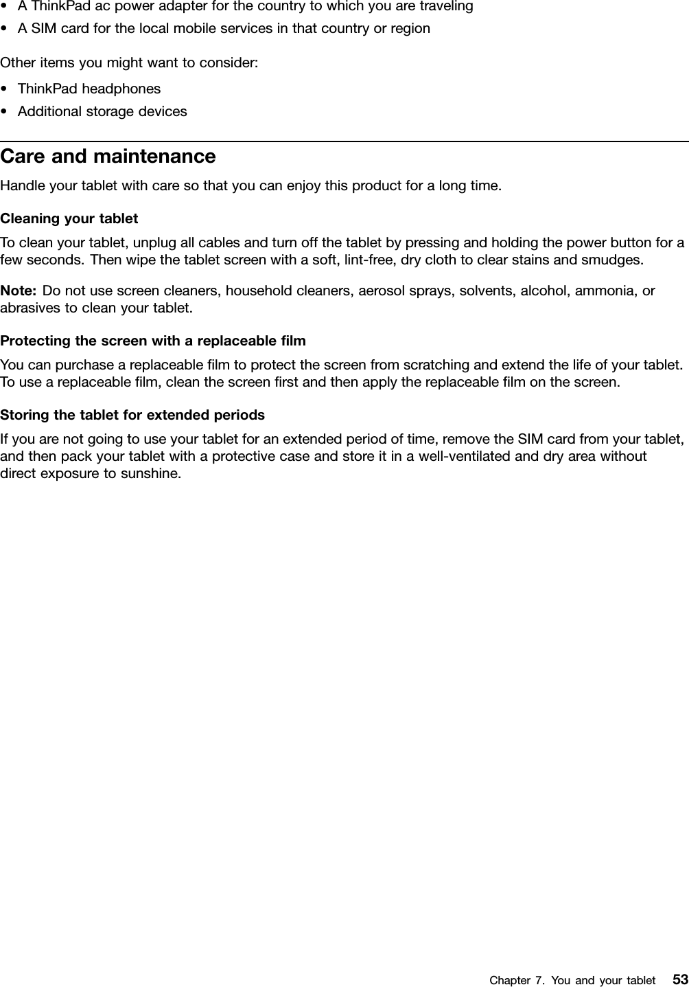 •AThinkPadacpoweradapterforthecountrytowhichyouaretraveling•ASIMcardforthelocalmobileservicesinthatcountryorregionOtheritemsyoumightwanttoconsider:•ThinkPadheadphones•AdditionalstoragedevicesCareandmaintenanceHandleyourtabletwithcaresothatyoucanenjoythisproductforalongtime.CleaningyourtabletTocleanyourtablet,unplugallcablesandturnoffthetabletbypressingandholdingthepowerbuttonforafewseconds.Thenwipethetabletscreenwithasoft,lint-free,dryclothtoclearstainsandsmudges.Note:Donotusescreencleaners,householdcleaners,aerosolsprays,solvents,alcohol,ammonia,orabrasivestocleanyourtablet.ProtectingthescreenwithareplaceablelmYoucanpurchaseareplaceablelmtoprotectthescreenfromscratchingandextendthelifeofyourtablet.Touseareplaceablelm,cleanthescreenrstandthenapplythereplaceablelmonthescreen.StoringthetabletforextendedperiodsIfyouarenotgoingtouseyourtabletforanextendedperiodoftime,removetheSIMcardfromyourtablet,andthenpackyourtabletwithaprotectivecaseandstoreitinawell-ventilatedanddryareawithoutdirectexposuretosunshine.Chapter7.Youandyourtablet53