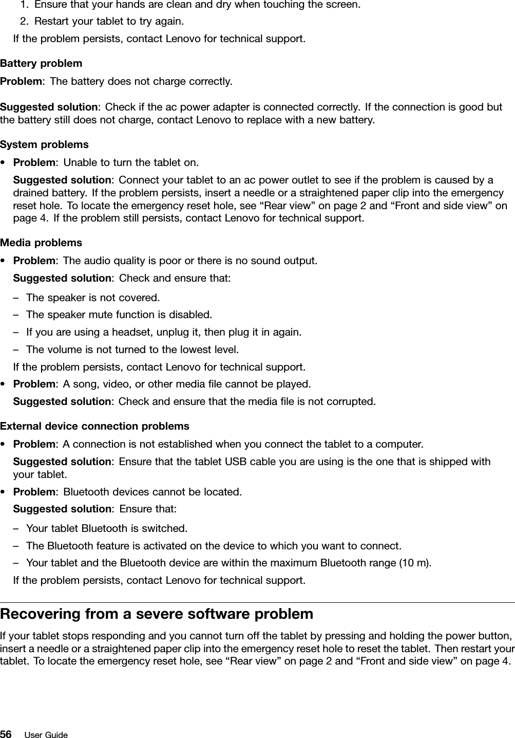 1.Ensurethatyourhandsarecleananddrywhentouchingthescreen.2.Restartyourtablettotryagain.Iftheproblempersists,contactLenovofortechnicalsupport.BatteryproblemProblem:Thebatterydoesnotchargecorrectly.Suggestedsolution:Checkiftheacpoweradapterisconnectedcorrectly.Iftheconnectionisgoodbutthebatterystilldoesnotcharge,contactLenovotoreplacewithanewbattery.Systemproblems•Problem:Unabletoturnthetableton.Suggestedsolution:Connectyourtablettoanacpoweroutlettoseeiftheproblemiscausedbyadrainedbattery.Iftheproblempersists,insertaneedleorastraightenedpaperclipintotheemergencyresethole.Tolocatetheemergencyresethole,see“Rearview”onpage2and“Frontandsideview”onpage4.Iftheproblemstillpersists,contactLenovofortechnicalsupport.Mediaproblems•Problem:Theaudioqualityispoororthereisnosoundoutput.Suggestedsolution:Checkandensurethat:–Thespeakerisnotcovered.–Thespeakermutefunctionisdisabled.–Ifyouareusingaheadset,unplugit,thenplugitinagain.–Thevolumeisnotturnedtothelowestlevel.Iftheproblempersists,contactLenovofortechnicalsupport.•Problem:Asong,video,orothermedialecannotbeplayed.Suggestedsolution:Checkandensurethatthemedialeisnotcorrupted.Externaldeviceconnectionproblems•Problem:Aconnectionisnotestablishedwhenyouconnectthetablettoacomputer.Suggestedsolution:EnsurethatthetabletUSBcableyouareusingistheonethatisshippedwithyourtablet.•Problem:Bluetoothdevicescannotbelocated.Suggestedsolution:Ensurethat:–YourtabletBluetoothisswitched.–TheBluetoothfeatureisactivatedonthedevicetowhichyouwanttoconnect.–YourtabletandtheBluetoothdevicearewithinthemaximumBluetoothrange(10m).Iftheproblempersists,contactLenovofortechnicalsupport.RecoveringfromaseveresoftwareproblemIfyourtabletstopsrespondingandyoucannotturnoffthetabletbypressingandholdingthepowerbutton,insertaneedleorastraightenedpaperclipintotheemergencyresetholetoresetthetablet.Thenrestartyourtablet.Tolocatetheemergencyresethole,see“Rearview”onpage2and“Frontandsideview”onpage4.56UserGuide