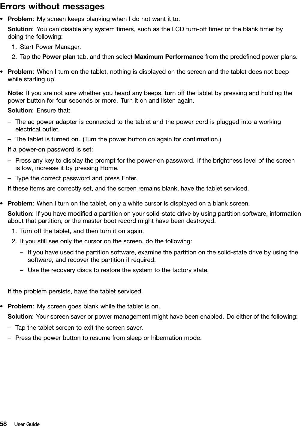 Errorswithoutmessages•Problem:MyscreenkeepsblankingwhenIdonotwantitto.Solution:Youcandisableanysystemtimers,suchastheLCDturn-offtimerortheblanktimerbydoingthefollowing:1.StartPowerManager.2.TapthePowerplantab,andthenselectMaximumPerformancefromthepredenedpowerplans.•Problem:WhenIturnonthetablet,nothingisdisplayedonthescreenandthetabletdoesnotbeepwhilestartingup.Note:Ifyouarenotsurewhetheryouheardanybeeps,turnoffthetabletbypressingandholdingthepowerbuttonforfoursecondsormore.Turnitonandlistenagain.Solution:Ensurethat:–Theacpoweradapterisconnectedtothetabletandthepowercordispluggedintoaworkingelectricaloutlet.–Thetabletisturnedon.(Turnthepowerbuttononagainforconrmation.)Ifapower-onpasswordisset:–Pressanykeytodisplaythepromptforthepower-onpassword.Ifthebrightnesslevelofthescreenislow,increaseitbypressingHome.–TypethecorrectpasswordandpressEnter.Iftheseitemsarecorrectlyset,andthescreenremainsblank,havethetabletserviced.•Problem:WhenIturnonthetablet,onlyawhitecursorisdisplayedonablankscreen.Solution:Ifyouhavemodiedapartitiononyoursolid-statedrivebyusingpartitionsoftware,informationaboutthatpartition,orthemasterbootrecordmighthavebeendestroyed.1.Turnoffthetablet,andthenturnitonagain.2.Ifyoustillseeonlythecursoronthescreen,dothefollowing:–Ifyouhaveusedthepartitionsoftware,examinethepartitiononthesolid-statedrivebyusingthesoftware,andrecoverthepartitionifrequired.–Usetherecoverydiscstorestorethesystemtothefactorystate.Iftheproblempersists,havethetabletserviced.•Problem:Myscreengoesblankwhilethetabletison.Solution:Yourscreensaverorpowermanagementmighthavebeenenabled.Doeitherofthefollowing:–Tapthetabletscreentoexitthescreensaver.–Pressthepowerbuttontoresumefromsleeporhibernationmode.58UserGuide