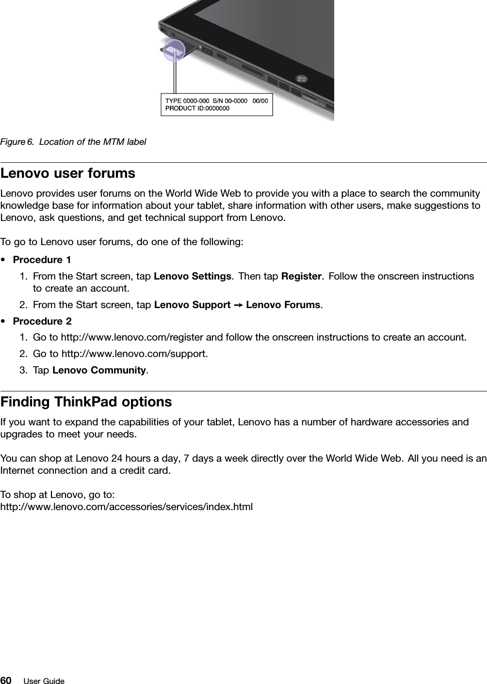 Figure6.LocationoftheMTMlabelLenovouserforumsLenovoprovidesuserforumsontheWorldWideWebtoprovideyouwithaplacetosearchthecommunityknowledgebaseforinformationaboutyourtablet,shareinformationwithotherusers,makesuggestionstoLenovo,askquestions,andgettechnicalsupportfromLenovo.TogotoLenovouserforums,dooneofthefollowing:•Procedure11.FromtheStartscreen,tapLenovoSettings.ThentapRegister.Followtheonscreeninstructionstocreateanaccount.2.FromtheStartscreen,tapLenovoSupport➙LenovoForums.•Procedure21.Gotohttp://www.lenovo.com/registerandfollowtheonscreeninstructionstocreateanaccount.2.Gotohttp://www.lenovo.com/support.3.TapLenovoCommunity.FindingThinkPadoptionsIfyouwanttoexpandthecapabilitiesofyourtablet,Lenovohasanumberofhardwareaccessoriesandupgradestomeetyourneeds.YoucanshopatLenovo24hoursaday,7daysaweekdirectlyovertheWorldWideWeb.AllyouneedisanInternetconnectionandacreditcard.ToshopatLenovo,goto:http://www.lenovo.com/accessories/services/index.html60UserGuide