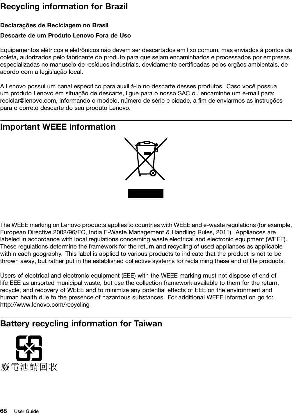 RecyclinginformationforBrazilDeclaraçõesdeReciclagemnoBrasilDescartedeumProdutoLenovoForadeUsoEquipamentoselétricoseeletrônicosnãodevemserdescartadosemlixocomum,masenviadosàpontosdecoleta,autorizadospelofabricantedoprodutoparaquesejamencaminhadoseprocessadosporempresasespecializadasnomanuseioderesíduosindustriais,devidamentecerticadaspelosorgãosambientais,deacordocomalegislaçãolocal.ALenovopossuiumcanalespecícoparaauxiliá-lonodescartedessesprodutos.CasovocêpossuaumprodutoLenovoemsituaçãodedescarte,ligueparaonossoSACouencaminheume-mailpara:reciclar@lenovo.com,informandoomodelo,númerodesérieecidade,amdeenviarmosasinstruçõesparaocorretodescartedoseuprodutoLenovo.ImportantWEEEinformationTheWEEEmarkingonLenovoproductsappliestocountrieswithWEEEande-wasteregulations(forexample,EuropeanDirective2002/96/EC,IndiaE-WasteManagement&amp;HandlingRules,2011).Appliancesarelabeledinaccordancewithlocalregulationsconcerningwasteelectricalandelectronicequipment(WEEE).Theseregulationsdeterminetheframeworkforthereturnandrecyclingofusedappliancesasapplicablewithineachgeography.Thislabelisappliedtovariousproductstoindicatethattheproductisnottobethrownaway,butratherputintheestablishedcollectivesystemsforreclaimingtheseendoflifeproducts.Usersofelectricalandelectronicequipment(EEE)withtheWEEEmarkingmustnotdisposeofendoflifeEEEasunsortedmunicipalwaste,butusethecollectionframeworkavailabletothemforthereturn,recycle,andrecoveryofWEEEandtominimizeanypotentialeffectsofEEEontheenvironmentandhumanhealthduetothepresenceofhazardoussubstances.ForadditionalWEEEinformationgoto:http://www.lenovo.com/recyclingBatteryrecyclinginformationforTaiwan68UserGuide