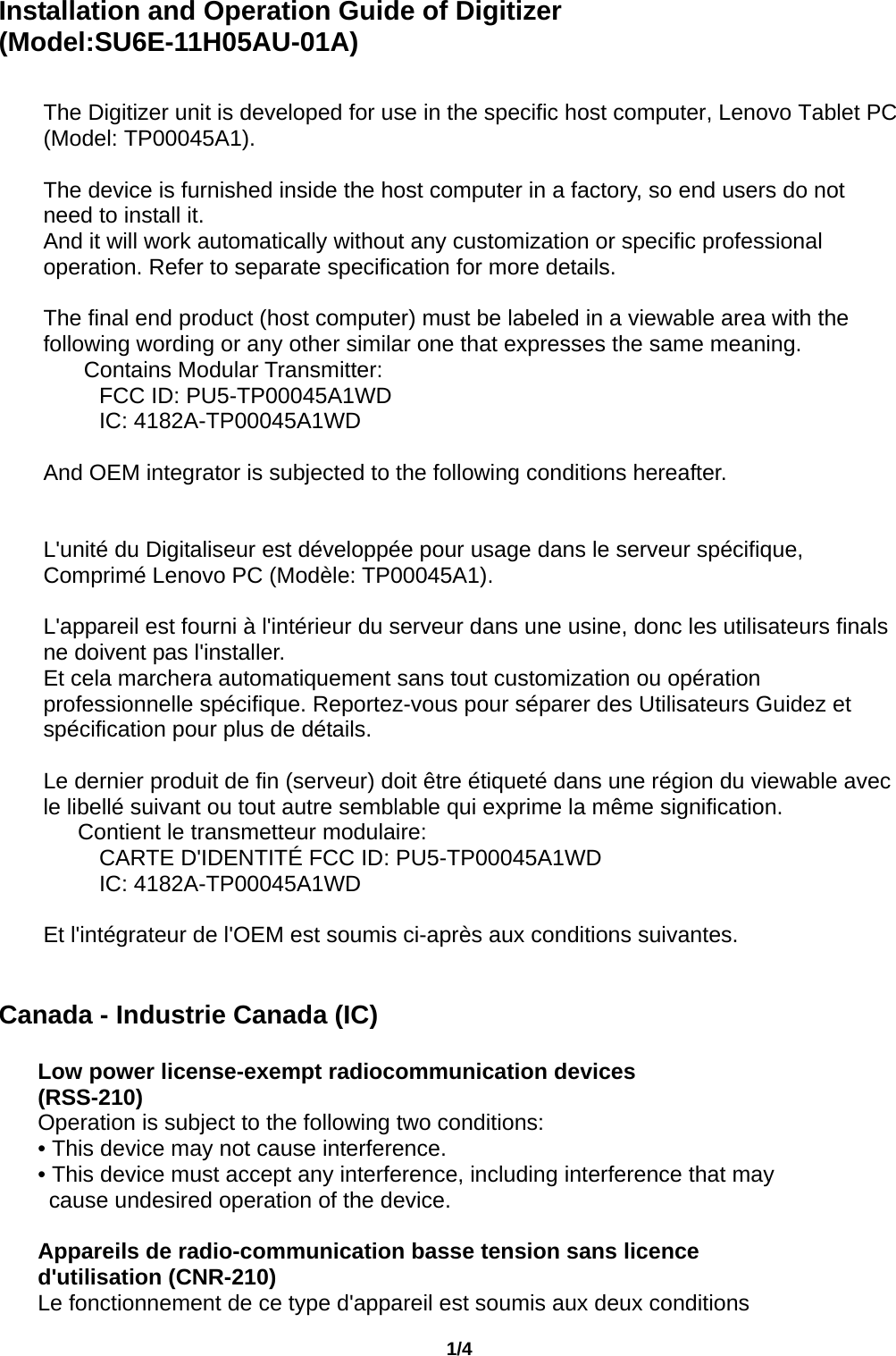                                       1/4  Installation and Operation Guide of Digitizer (Model:SU6E-11H05AU-01A)   The Digitizer unit is developed for use in the specific host computer, Lenovo Tablet PC (Model: TP00045A1).  The device is furnished inside the host computer in a factory, so end users do not need to install it. And it will work automatically without any customization or specific professional operation. Refer to separate specification for more details.  The final end product (host computer) must be labeled in a viewable area with the following wording or any other similar one that expresses the same meaning.    Contains Modular Transmitter:      FCC ID: PU5-TP00045A1WD      IC: 4182A-TP00045A1WD  And OEM integrator is subjected to the following conditions hereafter.   L&apos;unité du Digitaliseur est développée pour usage dans le serveur spécifique, Comprimé Lenovo PC (Modèle: TP00045A1).  L&apos;appareil est fourni à l&apos;intérieur du serveur dans une usine, donc les utilisateurs finals ne doivent pas l&apos;installer. Et cela marchera automatiquement sans tout customization ou opération professionnelle spécifique. Reportez-vous pour séparer des Utilisateurs Guidez et spécification pour plus de détails.  Le dernier produit de fin (serveur) doit être étiqueté dans une région du viewable avec le libellé suivant ou tout autre semblable qui exprime la même signification.    Contient le transmetteur modulaire:      CARTE D&apos;IDENTITÉ FCC ID: PU5-TP00045A1WD      IC: 4182A-TP00045A1WD  Et l&apos;intégrateur de l&apos;OEM est soumis ci-après aux conditions suivantes.   Canada - Industrie Canada (IC)  Low power license-exempt radiocommunication devices (RSS-210) Operation is subject to the following two conditions: • This device may not cause interference. • This device must accept any interference, including interference that may cause undesired operation of the device.  Appareils de radio-communication basse tension sans licence d&apos;utilisation (CNR-210) Le fonctionnement de ce type d&apos;appareil est soumis aux deux conditions 