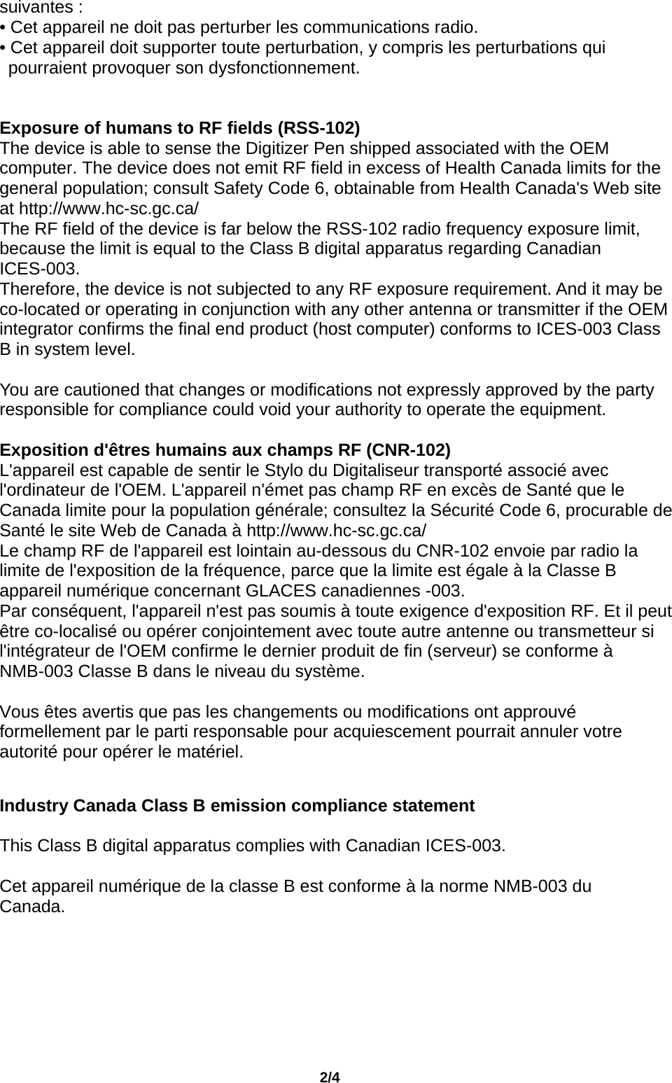                                       2/4 suivantes : • Cet appareil ne doit pas perturber les communications radio. • Cet appareil doit supporter toute perturbation, y compris les perturbations qui pourraient provoquer son dysfonctionnement.   Exposure of humans to RF fields (RSS-102) The device is able to sense the Digitizer Pen shipped associated with the OEM computer. The device does not emit RF field in excess of Health Canada limits for the general population; consult Safety Code 6, obtainable from Health Canada&apos;s Web site at http://www.hc-sc.gc.ca/   The RF field of the device is far below the RSS-102 radio frequency exposure limit, because the limit is equal to the Class B digital apparatus regarding Canadian ICES-003.  Therefore, the device is not subjected to any RF exposure requirement. And it may be co-located or operating in conjunction with any other antenna or transmitter if the OEM integrator confirms the final end product (host computer) conforms to ICES-003 Class B in system level.      You are cautioned that changes or modifications not expressly approved by the party responsible for compliance could void your authority to operate the equipment.    Exposition d&apos;êtres humains aux champs RF (CNR-102) L&apos;appareil est capable de sentir le Stylo du Digitaliseur transporté associé avec l&apos;ordinateur de l&apos;OEM. L&apos;appareil n&apos;émet pas champ RF en excès de Santé que le Canada limite pour la population générale; consultez la Sécurité Code 6, procurable de Santé le site Web de Canada à http://www.hc-sc.gc.ca/  Le champ RF de l&apos;appareil est lointain au-dessous du CNR-102 envoie par radio la limite de l&apos;exposition de la fréquence, parce que la limite est égale à la Classe B appareil numérique concernant GLACES canadiennes -003. Par conséquent, l&apos;appareil n&apos;est pas soumis à toute exigence d&apos;exposition RF. Et il peut être co-localisé ou opérer conjointement avec toute autre antenne ou transmetteur si l&apos;intégrateur de l&apos;OEM confirme le dernier produit de fin (serveur) se conforme à NMB-003 Classe B dans le niveau du système.      Vous êtes avertis que pas les changements ou modifications ont approuvé formellement par le parti responsable pour acquiescement pourrait annuler votre autorité pour opérer le matériel.   Industry Canada Class B emission compliance statement  This Class B digital apparatus complies with Canadian ICES-003.  Cet appareil numérique de la classe B est conforme à la norme NMB-003 du Canada.       