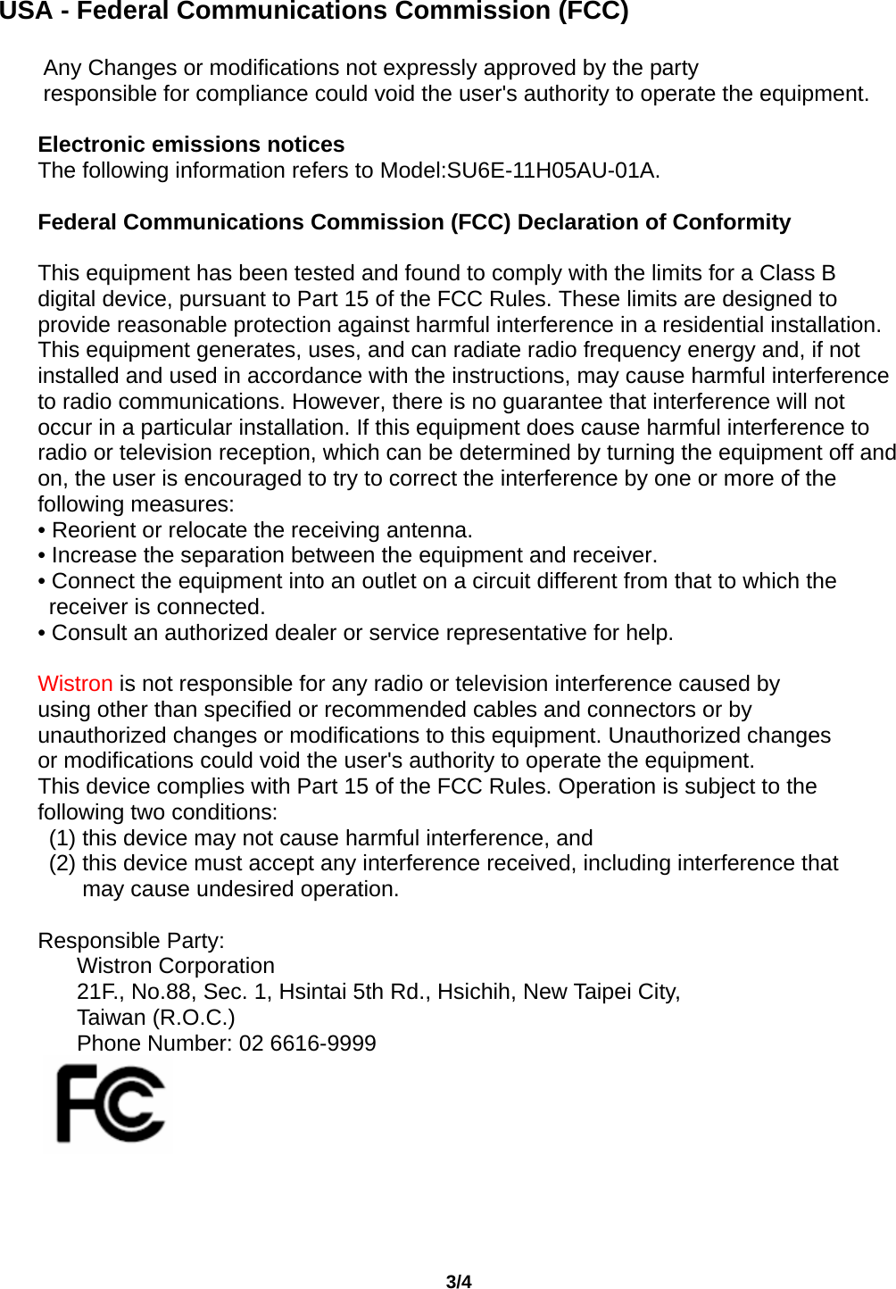                                       3/4   USA - Federal Communications Commission (FCC)  Any Changes or modifications not expressly approved by the party responsible for compliance could void the user&apos;s authority to operate the equipment.  Electronic emissions notices The following information refers to Model:SU6E-11H05AU-01A.  Federal Communications Commission (FCC) Declaration of Conformity  This equipment has been tested and found to comply with the limits for a Class B digital device, pursuant to Part 15 of the FCC Rules. These limits are designed to provide reasonable protection against harmful interference in a residential installation. This equipment generates, uses, and can radiate radio frequency energy and, if not installed and used in accordance with the instructions, may cause harmful interference to radio communications. However, there is no guarantee that interference will not occur in a particular installation. If this equipment does cause harmful interference to radio or television reception, which can be determined by turning the equipment off and on, the user is encouraged to try to correct the interference by one or more of the following measures: • Reorient or relocate the receiving antenna. • Increase the separation between the equipment and receiver. • Connect the equipment into an outlet on a circuit different from that to which the receiver is connected. • Consult an authorized dealer or service representative for help.  Wistron is not responsible for any radio or television interference caused by using other than specified or recommended cables and connectors or by unauthorized changes or modifications to this equipment. Unauthorized changes or modifications could void the user&apos;s authority to operate the equipment. This device complies with Part 15 of the FCC Rules. Operation is subject to the following two conditions:   (1) this device may not cause harmful interference, and (2) this device must accept any interference received, including interference that may cause undesired operation.  Responsible Party: Wistron Corporation 21F., No.88, Sec. 1, Hsintai 5th Rd., Hsichih, New Taipei City, Taiwan (R.O.C.) Phone Number: 02 6616-9999         