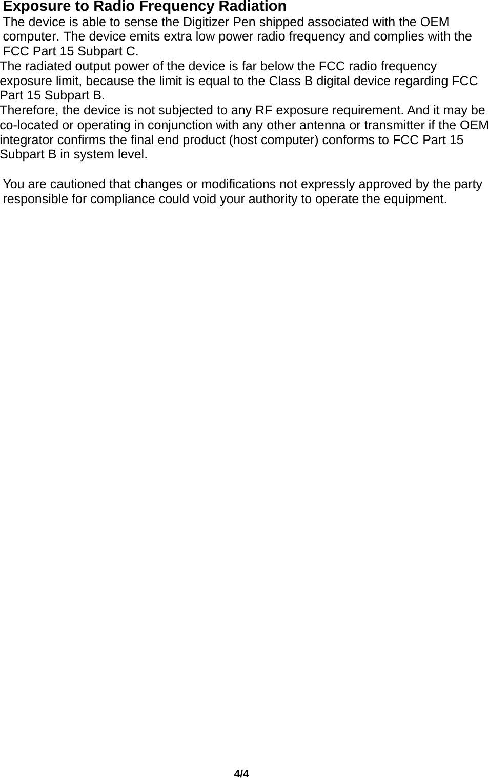                                       4/4  Exposure to Radio Frequency Radiation   The device is able to sense the Digitizer Pen shipped associated with the OEM computer. The device emits extra low power radio frequency and complies with the FCC Part 15 Subpart C. The radiated output power of the device is far below the FCC radio frequency exposure limit, because the limit is equal to the Class B digital device regarding FCC Part 15 Subpart B.   Therefore, the device is not subjected to any RF exposure requirement. And it may be co-located or operating in conjunction with any other antenna or transmitter if the OEM integrator confirms the final end product (host computer) conforms to FCC Part 15 Subpart B in system level.      You are cautioned that changes or modifications not expressly approved by the party responsible for compliance could void your authority to operate the equipment.     